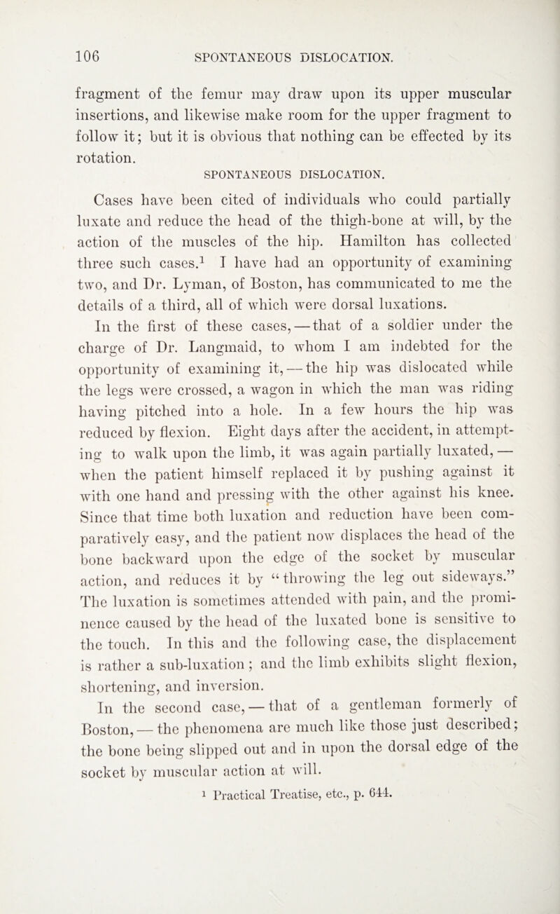 fragment of the femur may draw upon its upper muscular insertions, and likewise make room for the upper fragment to follow it; but it is obvious that nothing can be effected by its rotation. SPONTANEOUS DISLOCATION. Cases have been cited of individuals who could partially luxate and reduce the head of the thigh-bone at will, by the action of the muscles of the hip. Hamilton has collected three such cases.1 I have had an opportunity of examining two, and Hr. Lyman, of Boston, has communicated to me the details of a third, all of which were dorsal luxations. In the first of these cases, — that of a soldier under the charge of Dr. Langmaid, to whom I am indebted for the opportunity of examining it, — the hip was dislocated while the legs were crossed, a wagon in which the man was riding having pitched into a hole. In a few hours the hip was reduced by flexion. Eight days after the accident, in attempt¬ ing to walk upon the limb, it was again partially luxated, — when the patient himself replaced it by pushing against it with one hand and pressing with the other against his knee. Since that time both luxation and reduction have been com¬ paratively easy, and the patient now displaces the head of the bone backward upon the edge of the socket by muscular action, and reduces it by “ throwing the leg out sideways.” The luxation is sometimes attended with pain, and the promi¬ nence caused by the head of the luxated bone is sensitn e to the touch. In this and the following case, the displacement is rather a sub-luxation ; and the limb exhibits slight flexion, shortening, and inversion. In the second case, —that of a gentleman formerly of Boston, — the phenomena are much like those just described; the bone being slipped out and in upon the dorsal edge of the socket by muscular action at will. 1 Practical Treatise, etc., p. 641.