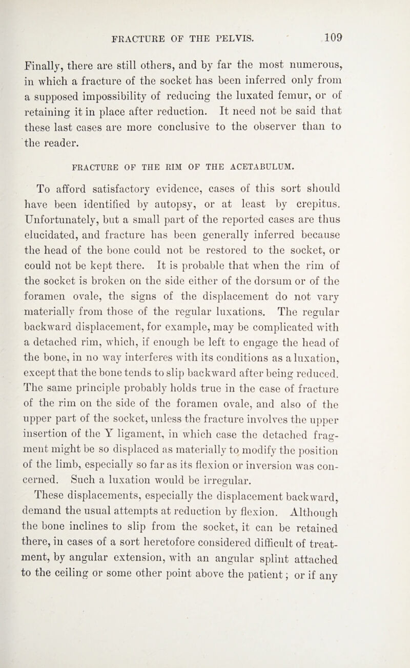 Finally, there are still others, and by far the most numerous, in which a fracture of the socket has been inferred only from a supposed impossibility of reducing the luxated femur, or of retaining it in place after reduction. It need not be said that these last cases are more conclusive to the observer than to the reader. FRACTURE OF THE RIM OF THE ACETABULUM. To afford satisfactory evidence, cases of this sort should have been identified by autopsy, or at least by crepitus. Unfortunately, but a small part of the reported cases are thus elucidated, and fracture has been generally inferred because the head of the bone could not be restored to the socket, or could not be kept there. It is probable that when the rim of the socket is broken on the side either of the dorsum or of the foramen ovale, the signs of the displacement do not vary materially from those of the regular luxations. The regular backward displacement, for example, may be complicated with a detached rim, which, if enough be left to engage the head of the bone, in no way interferes with its conditions as a luxation, except that the bone tends to slip backward after being reduced. The same principle probably holds true in the case of fracture of the rim on the side of the foramen ovale, and also of the upper part of the socket, unless the fracture involves the upper insertion of the Y ligament, in which case the detached frag¬ ment might be so displaced as materially to modify the position of the limb, especially so far as its flexion or inversion was con¬ cerned. Such a luxation would be irregular. These displacements, especially the displacement backward, demand the usual attempts at reduction by flexion. Although the bone inclines to slip from the socket, it can be retained there, in cases of a sort heretofore considered difficult of treat¬ ment, by angular extension, with an angular splint attached to the ceiling or some other point above the patient; or if any