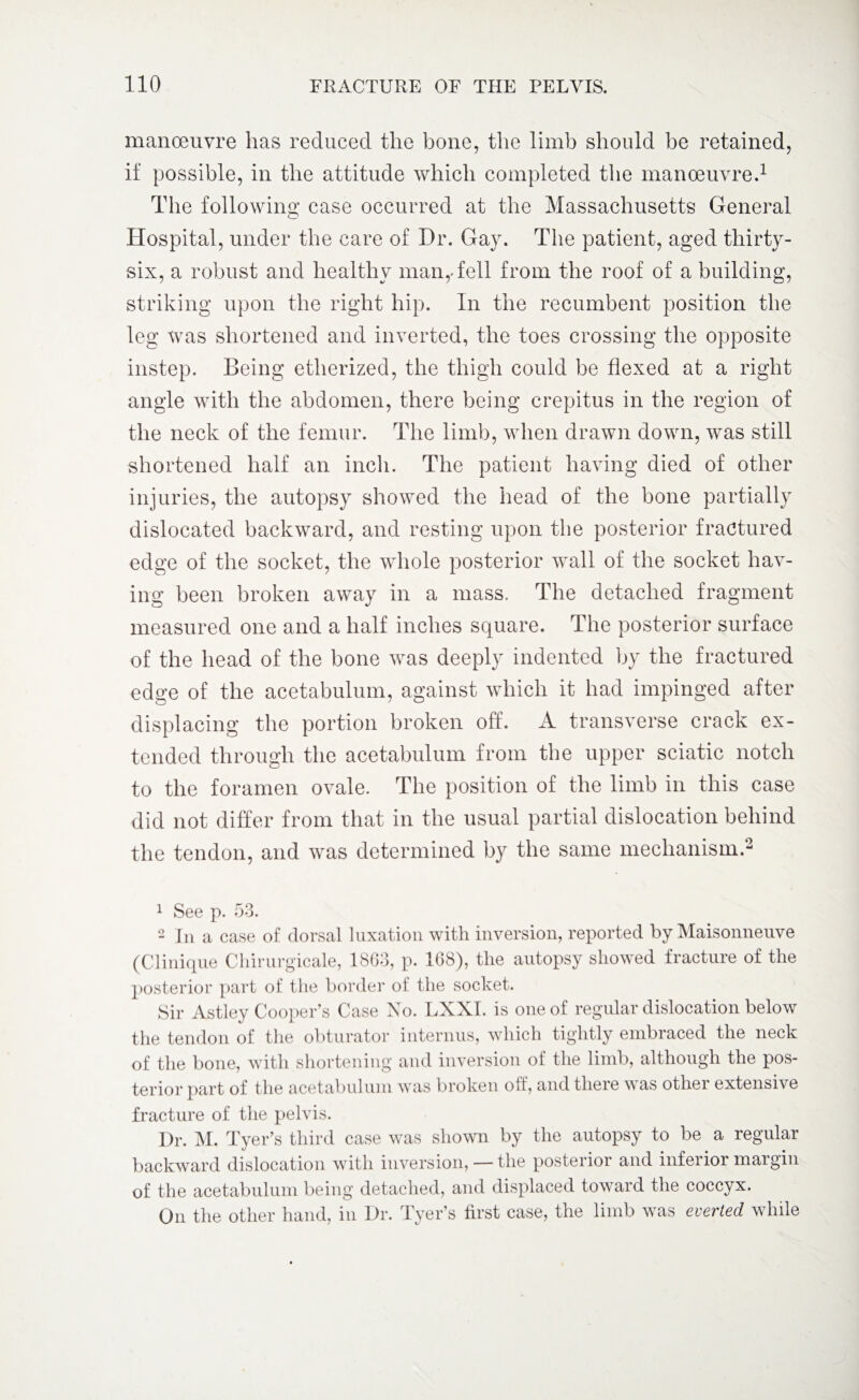 manoeuvre has reduced the bone, the limb should be retained, if possible, in the attitude which completed the manoeuvre.1 The following case occurred at the Massachusetts General Hospital, under the care of Dr. Gay. The patient, aged thirty- six, a robust and healthy man,Tell from the roof of a building, striking upon the right hip. In the recumbent position the leg was shortened and inverted, the toes crossing the opposite instep. Being etherized, the thigh could be flexed at a right angle with the abdomen, there being crepitus in the region of the neck of the femur. The limb, when drawn down, was still shortened half an inch. The patient having died of other injuries, the autopsy showed the head of the bone partially dislocated backward, and resting upon the posterior fractured edge of the socket, the whole posterior wall of the socket hav¬ ing been broken away in a mass. The detached fragment measured one and a half inches square. The posterior surface of the head of the bone was deeply indented by the fractured edge of the acetabulum, against which it had impinged after displacing the portion broken off. A transverse crack ex¬ tended through the acetabulum from the upper sciatic notch to the foramen ovale. The position of the limb in this case did not differ from that in the usual partial dislocation behind the tendon, and was determined by the same mechanism.2 1 See p. 53. 2 In a case of dorsal luxation with inversion, reported by Maisonneuve (Clinique Chirurgicale, 1863, p. 168), the autopsy showed fracture of the posterior part of the border of the socket. Sir Astley Cooper’s Case No. LXXI. is one of regular dislocation below the tendon of the obturator interims, which tightly embraced the neck of the bone, with shortening and inversion of the limb, although the pos¬ terior part of the acetabulum was broken off, and there w as othei extensive fracture of the pelvis. Dr. M. Tyer’s third case was shown by the autopsy to be a regular backward dislocation with inversion, — the posterior and inferior margin of the acetabulum being detached, and displaced toward the coccyx. On the other hand, in Dr. Tyer’s first case, the limb was everted while