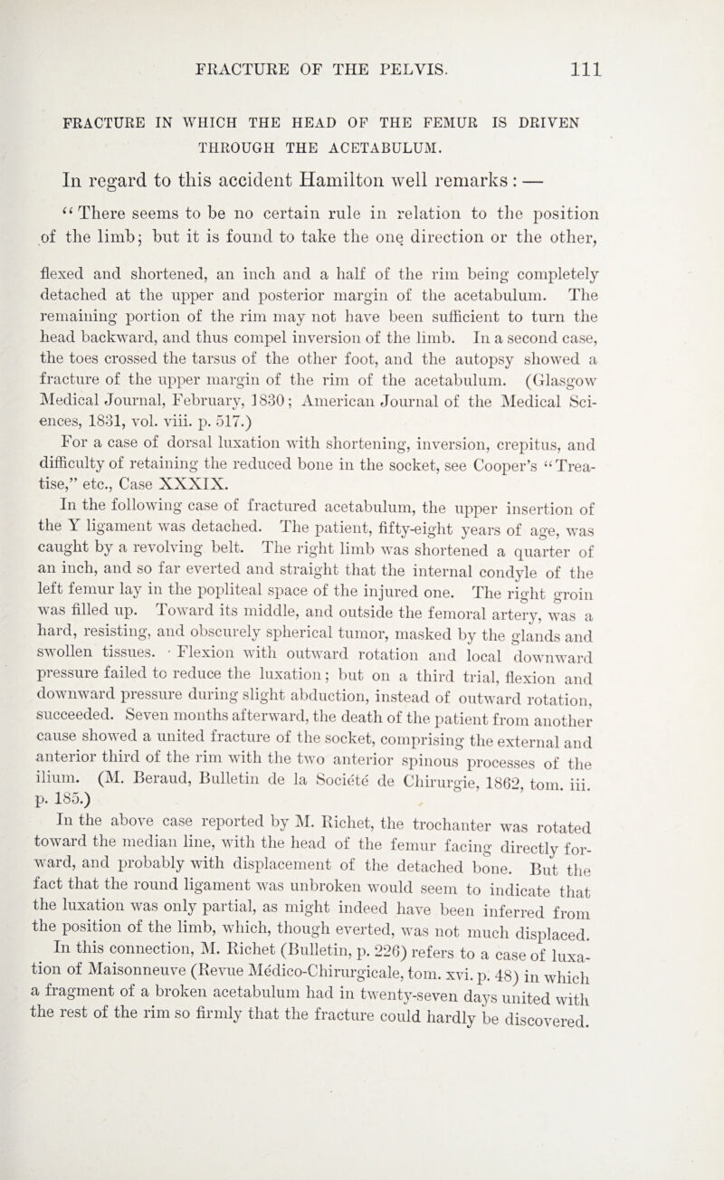 FRACTURE IN WHICH THE HEAD OF THE FEMUR IS DRIVEN THROUGH THE ACETABULUM. In regard to this accident Hamilton well remarks: — u There seems to be no certain rule in relation to the position of the limb; but it is found to take the one direction or the other, flexed and shortened, an inch and a half of the rim being completely detached at the upper and posterior margin of the acetabulum. The remaining portion of the rim may not have been sufficient to turn the head backward, and thus compel inversion of the limb. In a second case, the toes crossed the tarsus of the other foot, and the autopsy showed a fracture of the upper margin of the rim of the acetabulum. (Glasgow Medical Journal, February, 1830; American Journal of the Medical Sci¬ ences, 1831, vol. viii. p. 517.) For a case of dorsal luxation with shortening, inversion, crepitus, and difficulty of retaining the reduced bone in the socket, see Cooper’s “ Trea¬ tise,” etc., Case XXXIX. In the following case of fractured acetabulum, the upper insertion of the Y ligament was detached. The patient, fifty-eight years of age, was caught by a revolving belt. The right limb was shortened a quarter of an inch, and so far everted and straight that the internal condyle of the left femur lay in the popliteal space of the injured one. The right groin was filled up. Toward its middle, and outside the femoral artery, was a haid, lesisting, and obscurely spherical tumor, masked by the glands and swollen tissues. ■ Flexion with outward rotation and local downward pressure failed to reduce the luxation; but on a third trial, flexion and downward pressure during slight abduction, instead of outward rotation, succeeded. Seven months afterward, the death of the patient from another cause showed a united fracture of the socket, comprising the external and anterior third of the rim with the two anterior spinous processes of the ilium. (M. Beraud, Bulletin de la Societe de Chirurgie, 1862 tom. iii. p. 185.) In the above case reported by M. Richet, the trochanter was rotated toward the median line, with the head of the femur facing directly for¬ ward, and probably with displacement of the detached bone. But the fact that the round ligament was unbroken would seem to indicate that the luxation was only partial, as might indeed have been inferred from the position of the limb, which, though everted, was not much displaced. In this connection, M. Richet (Bulletin, p. 226) refers to a case of luxa¬ tion of Maisonneuve (Revue Medico-Chirurgicale, tom. xvi. p. 48) in which a fragment of a broken acetabulum had in twenty-seven days united with the rest of the rim so firmly that the fracture could hardly be discovered.