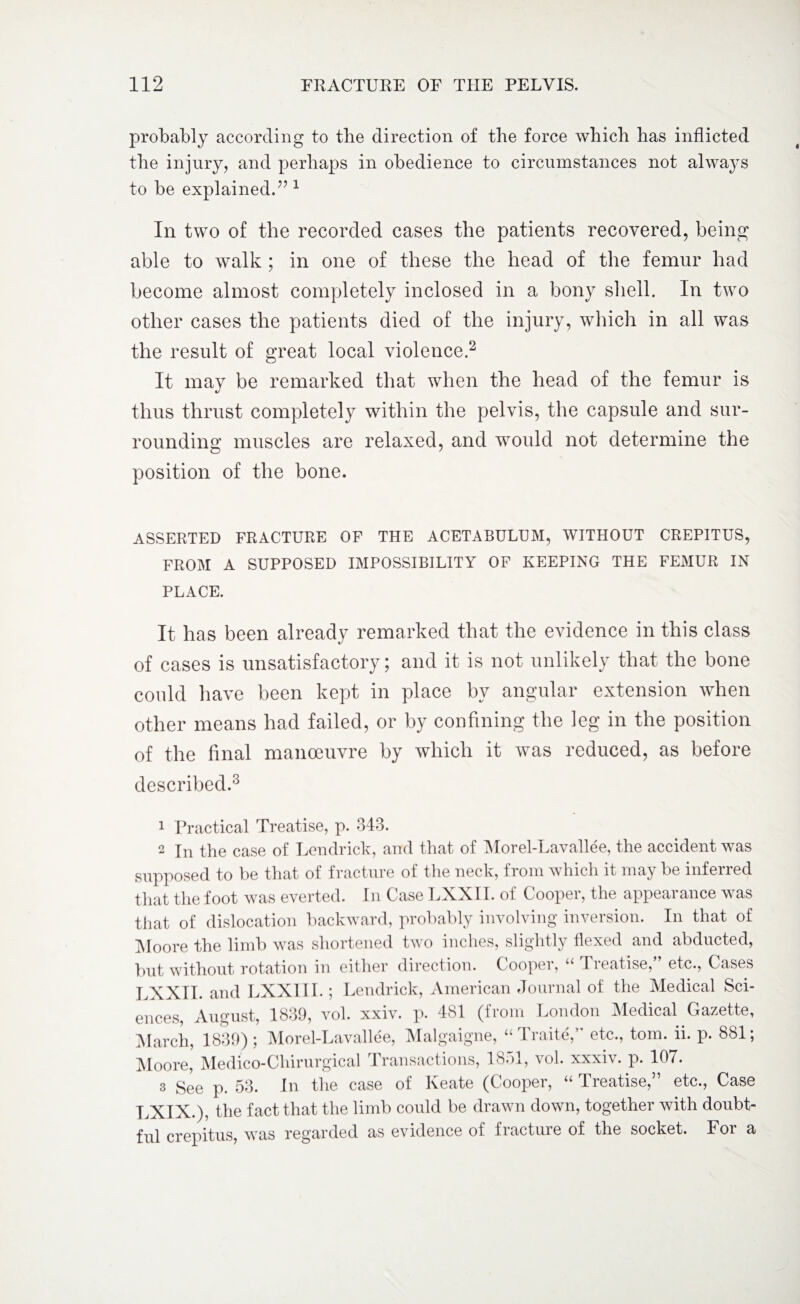 probably according to tbe direction of tbe force which has inflicted the injury, and perhaps in obedience to circumstances not always to be explained.” 1 In two of the recorded cases the patients recovered, being able to walk ; in one of these the head of the femur had become almost completely inclosed in a bony shell. In two other cases the patients died of the injury, which in all was the result of great local violence.2 It may be remarked that when the head of the femur is thus thrust completely within the pelvis, the capsule and sur¬ rounding muscles are relaxed, and would not determine the position of the bone. ASSERTED FRACTURE OF THE ACETABULUM, WITHOUT CREPITUS, FROM A SUPPOSED IMPOSSIBILITY OF KEEPING THE FEMUR IN PLACE. It has been already remarked that the evidence in this class of cases is unsatisfactory; and it is not unlikely that the bone could have been kept in place by angular extension when other means had failed, or by confining the leg in the position of the final manoeuvre by which it was reduced, as before described.3 1 Practical Treatise, p. 343. 2 In the case of Lendrick, and that of Morel-Lavallee, the accident was supposed to be that of fracture of the neck, from which it may be inferred that the foot was everted. In Case LXXII. of Cooper, the appearance was that of dislocation backward, probably involving inversion. In that of Moore the limb was shortened two inches, slightly flexed and abducted, but without rotation in either direction. Cooper, “ Treatise,” etc., Cases LXXII. and LXXII I.; Lendrick, American Journal of the Medical Sci¬ ences, August, 1839, vol. xxiv. p. 481 (from London Medical Gazette, March, 1839); Morel-Lavallee, Malgaigne, “ Traite,” etc., tom. ii. p. 881; Moore, Medico-Chirurgical Transactions, 1851, vol. xxxiv. p. 107. 3 See p. 53. In the case of Keate (Cooper, “ Treatise,” etc., Case LXIX.), the fact that the limb could be drawn down, together with doubt¬ ful crepitus, was regarded as evidence of fracture of the socket. For a