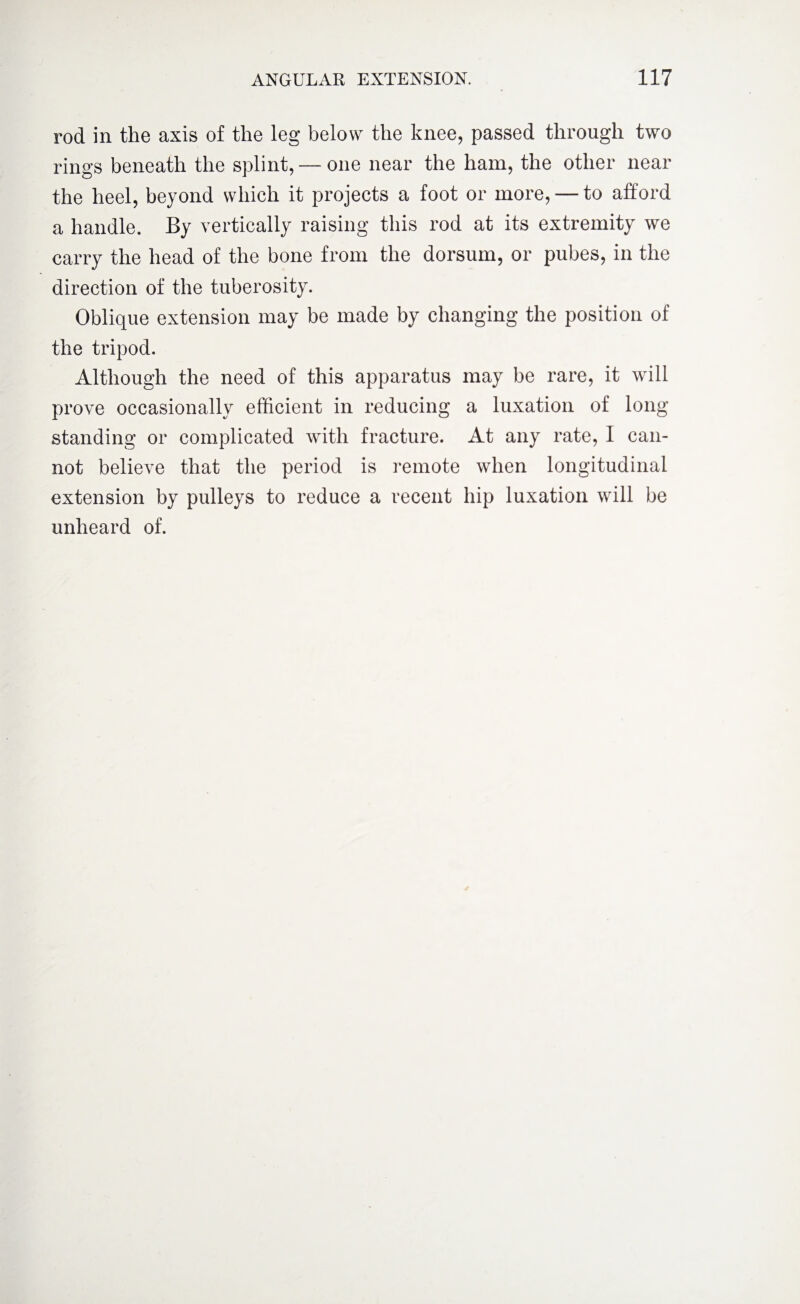 rod in the axis of the leg below the knee, passed through two rings beneath the splint, — one near the ham, the other near the heel, beyond which it projects a foot or more, — to afford a handle. By vertically raising this rod at its extremity we carry the head of the bone from the dorsum, or pubes, in the direction of the tuberosity. Oblique extension may be made by changing the position of the tripod. Although the need of this apparatus may be rare, it will prove occasionally efficient in reducing a luxation of long standing or complicated with fracture. At any rate, I can¬ not believe that the period is remote when longitudinal extension by pulleys to reduce a recent hip luxation will be unheard of.
