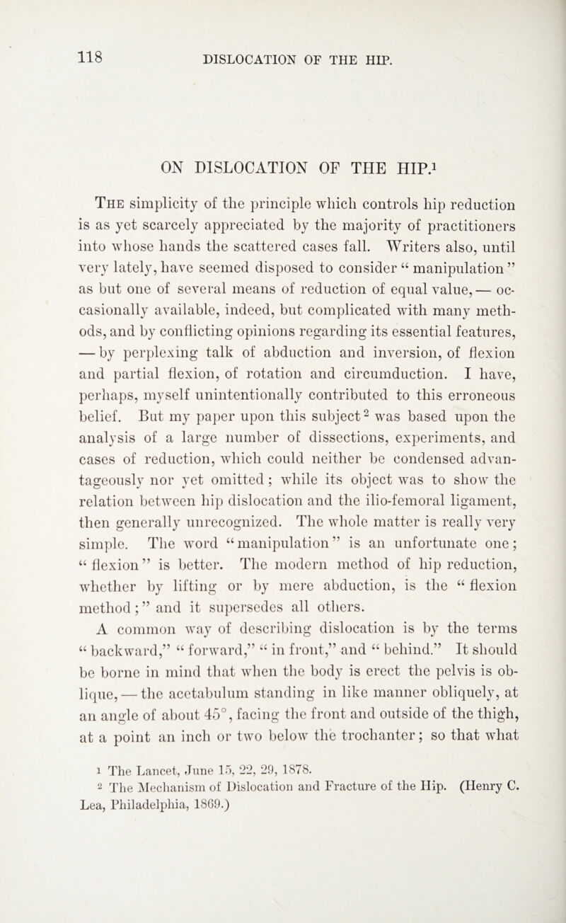 ON DISLOCATION OF THE HIP.1 The simplicity of the principle which controls hip reduction is as yet scarcely appreciated by the majority of practitioners into whose hands the scattered cases fall. Writers also, until very lately, have seemed disposed to consider “ manipulation ” as but one of several means of reduction of equal value,— oc¬ casionally available, indeed, but complicated with many meth¬ ods, and by conflicting opinions regarding its essential features, — by perplexing talk of abduction and inversion, of flexion and partial flexion, of rotation and circumduction. I have, perhaps, myself unintentionally contributed to this erroneous belief. But my paper upon this subject2 was based upon the analysis of a large number of dissections, experiments, and cases of reduction, which could neither be condensed advan¬ tageously nor yet omitted ; while its object was to show the relation between hip dislocation and the ilio-femoral ligament, then generally unrecognized. The whole matter is really very simple. The word “manipulation” is an unfortunate one; “ flexion” is better. The modern method of hip reduction, whether by lifting or by mere abduction, is the “ flexion method ; ” and it supersedes all others. A common way of describing dislocation is by the terms “ backward,” “ forward,” “ in front,” and “ behind.” It should be borne in mind that when the body is erect the pelvis is ob- lique, — the acetabulum standing in like manner obliquely, at an angle of about 45°, facing the front and outside of the thigh, at a point an inch or two below the trochanter; so that what 1 The Lancet, June 15, 22, 29, 1878. 2 The Mechanism of Dislocation and Fracture of the Hip. (Henry C. Lea, Philadelphia, 18G9.)