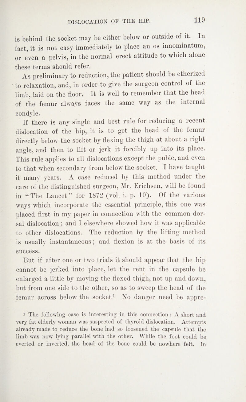 is behind the socket may be either below or outside of it. In fact, it is not easy immediately to place an os innominatum, or even a pelvis, in the normal erect attitude to which alone these terms should refer. As preliminary to reduction, the patient should be etherized to relaxation, and, in order to give the surgeon control of the limb, laid on the floor. It is well to remember that the head of the femur always faces the same way as the internal condyle. If there is any single and best rule for reducing a recent dislocation of the hip, it is to get the head of the femur directly below the socket by flexing the thigh at about a right angle, and then to lift or jerk it forcibly up into its place. This rule applies to all dislocations except the pubic, and even to that when secondary from below the socket. I have taught it many years. A case reduced by this method under the care of the distinguished surgeon, Mr. Erichsen, will be found in “The Lancet” for 1872 (vol. i. p. 10). Of the various ways which incorporate the essential principle, this one was placed first in my paper in connection with the common dor¬ sal dislocation; and I elsewhere showed how it was applicable to other dislocations. The reduction by the lifting method is usually instantaneous; and flexion is at the basis of its success. But if after one or two trials it should appear that the hip cannot be jerked into place, let the rent in the capsule be enlarged a little by moving the flexed thigh, not up and down, but from one side to the other, so as to sweep the head of the femur across below the socket.1 No danger need be appre- i The following case is interesting in this connection : A short and very fat elderly woman was suspected of thyroid dislocation. Attempts already made to reduce the bone had so loosened the capsule that the limb was now lying parallel with the other. While the foot could be everted or inverted, the head of the bone could be nowhere felt. In