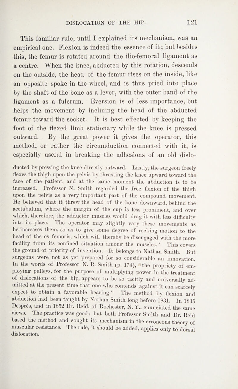 This familiar rule, until I explained its mechanism, was an empirical one. Flexion is indeed the essence of it; but besides this, the femur is rotated around the ilio-femoral ligament as a centre. When the knee, abducted by this rotation, descends on the outside, the head of the femur rises on the inside, like an opposite spoke in the wheel, and is thus pried into place by the shaft of the bone as a lever, with the outer band of the ligament as a fulcrum. Eversion is of less importance, but helps the movement by inclining the head of the abducted femur toward the socket. It is best effected by keeping the foot of the flexed limb stationary while the knee is pressed outward. By the great power it gives the operator, this method, or rather the circumduction connected with it, is especially useful in breaking the adhesions of an old dislo- ducted by pressing the knee directly outward. Lastly, the surgeon freely flexes the thigh upon the pelvis by thrusting the knee upward toward the face of the patient, and at the same moment the abduction is to be increased. Professor N. Smith regarded the free flexion of the thigh upon the pelvis as a very important part of the compound movement. He believed that it threwT the head of the bone downward, behind the acetabulum, where the margin of the cup is less prominent, and over which, therefore, the adductor muscles would drag it with less difficulty into its place. The operator may slightly vary these movements as he increases them, so as to give some degree of rocking motion to the head of the os femoris, which will thereby be disengaged with the more facility from its confined situation among the muscles.” This covers the ground of priority of invention. It belongs to Nathan Smith. But surgeons were not as yet prepared for so considerable an innovation. In the words of Professor N. II. Smith (p. 174), '‘the propriety of em¬ ploying pulleys, for the purpose of multiplying power in the treatment of dislocations of the hip, appears to be so tacitly and universally ad¬ mitted at the present time that one who contends against it can scarcely expect to obtain a favorable hearing.” The method by flexion and abduction had been taught by Nathan Smith long before 1831. In 1835 Despres, and in 1852 Dr. Reid, of Rochester, N. Y., enunciated the same views. The practice was good; but both Professor Smith and Dr. Reid based the method and sought its mechanism in the erroneous theory of muscular resistance. The rule, it should be added, applies only to dorsal dislocation.