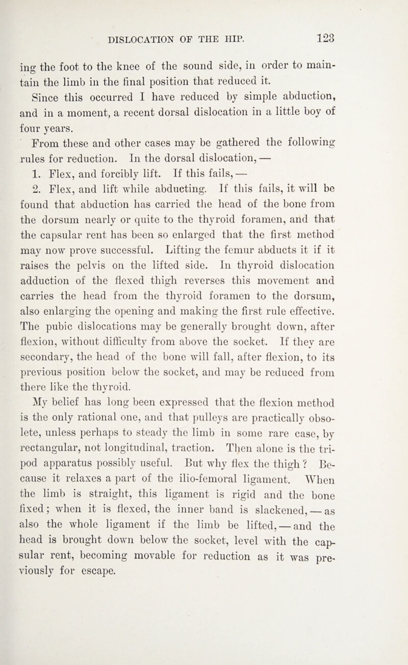 ing the foot to the knee of the sound side, in order to main¬ tain the limb in the final position that reduced it. Since this occurred I have reduced by simple abduction, and in a moment, a recent dorsal dislocation in a little boy of four years. Prom these and other cases may be gathered the following rules for reduction. In the dorsal dislocation,— 1. Flex, and forcibly lift. If this fails,— 2. Flex, and lift while abducting. If this fails, it will be found that abduction has carried the head of the bone from the dorsum nearly or quite to the thyroid foramen, and that the capsular rent has been so enlarged that the first method may now prove successful. Lifting the femur abducts it if it raises the pelvis on the lifted side. In thyroid dislocation adduction of the flexed thigh reverses this movement and carries the head from the thyroid foramen to the dorsum, also enlarging the opening and making the first rule effective. The pubic dislocations may be generally brought down, after flexion, without difficultv from above the socket. If thev are secondary, the head of the bone will fall, after flexion, to its previous position below the socket, and may be reduced from there like the thvroid. */ My belief has long been expressed that the flexion method is the only rational one, and that pulleys are practically obso¬ lete, unless perhaps to steady the limb in some rare case, by rectangular, not longitudinal, traction. Then alone is the tri¬ pod apparatus possibly useful. But why flex the thigh ? Be¬ cause it relaxes a part of the ilio-femoral ligament. When the limb is straight, this ligament is rigid and the bone fixed; when it is flexed, the inner band is slackened, — as also the whole ligament if the limb be lifted, — and the head is brought down below the socket, level with the cap¬ sular rent, becoming movable for reduction as it was pre* viously for escape.