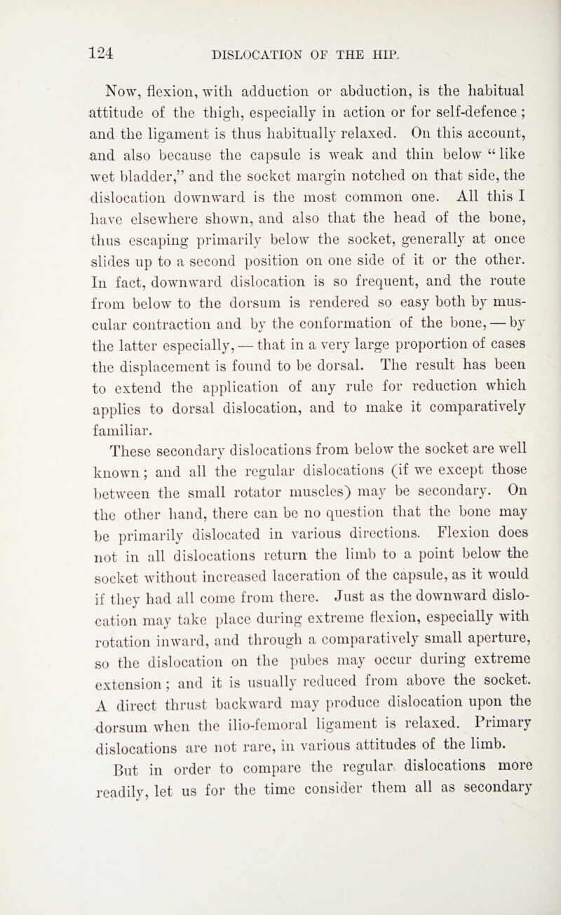 Now, flexion, with adduction or abduction, is the habitual attitude of the thigh, especially in action or for self-defence ; and the ligament is thus habitually relaxed. On this account, and also because the capsule is weak and thin below “ like wet bladder,” and tbe socket margin notched on that side, the dislocation downward is the most common one. All this I have elsewhere shown, and also that the head of the bone, thus escaping primarily below the socket, generally at once slides up to a second position on one side of it or the other. In fact, downward dislocation is so frequent, and the route from below to the dorsum is rendered so easy both by mus¬ cular contraction and by the conformation of the bone, — by the latter especially, — that in a very large proportion of cases the displacement is found to be dorsal. The result has been to extend the application of any rule for reduction which applies to dorsal dislocation, and to make it comparatively familiar. These secondary dislocations from below the socket are well known; and all the regular dislocations (if we except those between the small rotator muscles) may be secondary. On the other hand, there can be no question that the bone may be primarily dislocated in various directions. Flexion does not in all dislocations return the limb to a point below the socket without increased laceration of the capsule, as it would if they had all come from there. Just as the downward dislo¬ cation may take place during extreme flexion, especially with rotation inward, and through a comparatively small aperture, so the dislocation on the pubes may occur during extreme extension; and it is usually reduced from above the socket. A direct thrust backward may produce dislocation upon the dorsum when the ilio-femoral ligament is lelaxed. Piimntj dislocations are not rare, in various attitudes of the limb. But in order to compare the regular dislocations more readily, let us for the time consider them all as secondary
