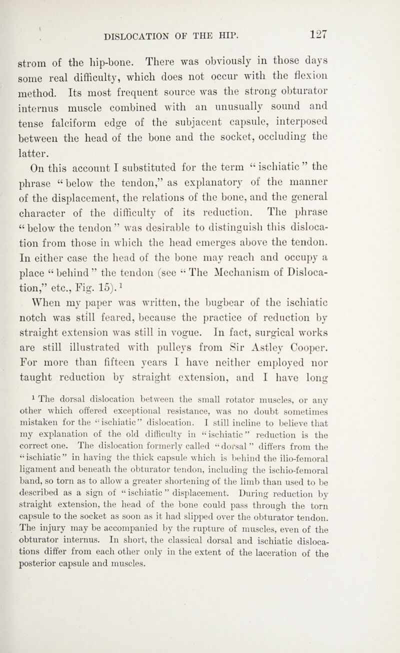 strom of the hip-bone. There was obviously in those days some real difficulty, which does not occur with the flexion method. Its most frequent source was the strong obturator interims muscle combined with an unusually sound and tense falciform edge of the subjacent capsule, interposed between the head of the bone and the socket, occluding the latter. On this account I substituted for the term “ ischiatic ” the phrase “ below the tendon,” as explanatory of the manner of the displacement, the relations of the bone, and the general character of the difficulty of its reduction. The phrase “ below the tendon ” was desirable to distinguish this disloca¬ tion from those in which the head emerges above the tendon. In either case the head of the bone may reach and occupy a place “ behind ” the tendon (see u The Mechanism of Disloca¬ tion,” etc., Fig. 15).1 When my paper was written, the bugbear of the ischiatic notch was still feared, because the practice of reduction by straight extension was still in vogue. In fact, surgical works are still illustrated with pulleys from Sir Astley Cooper. For more than fifteen years 1 have neither employed nor taught reduction by straight extension, and I have long 1 The dorsal dislocation between the small rotator muscles, or any other which offered exceptional resistance, wras no doubt sometimes mistaken for the “ischiatic” dislocation. I still incline to believe that my explanation of the old difficulty in “ ischiatic ” reduction is the correct one. The dislocation formerly called “ dorsal ” differs from the “ ischiatic ” in having the thick capsule which is behind the ilio-femoral ligament and beneath the obturator tendon, including the ischio-femoral band, so torn as to allow a greater shortening of the limb than used to be described as a sign of “ ischiatic ” displacement. During reduction by straight extension, the head of the bone could pass through the torn capsule to the socket as soon as it had slipped over the obturator tendon. The injury may be accompanied by the rupture of muscles, even of the obturator internus. In short, the classical dorsal and ischiatic disloca¬ tions differ from each other only in the extent of the laceration of the posterior capsule and muscles.