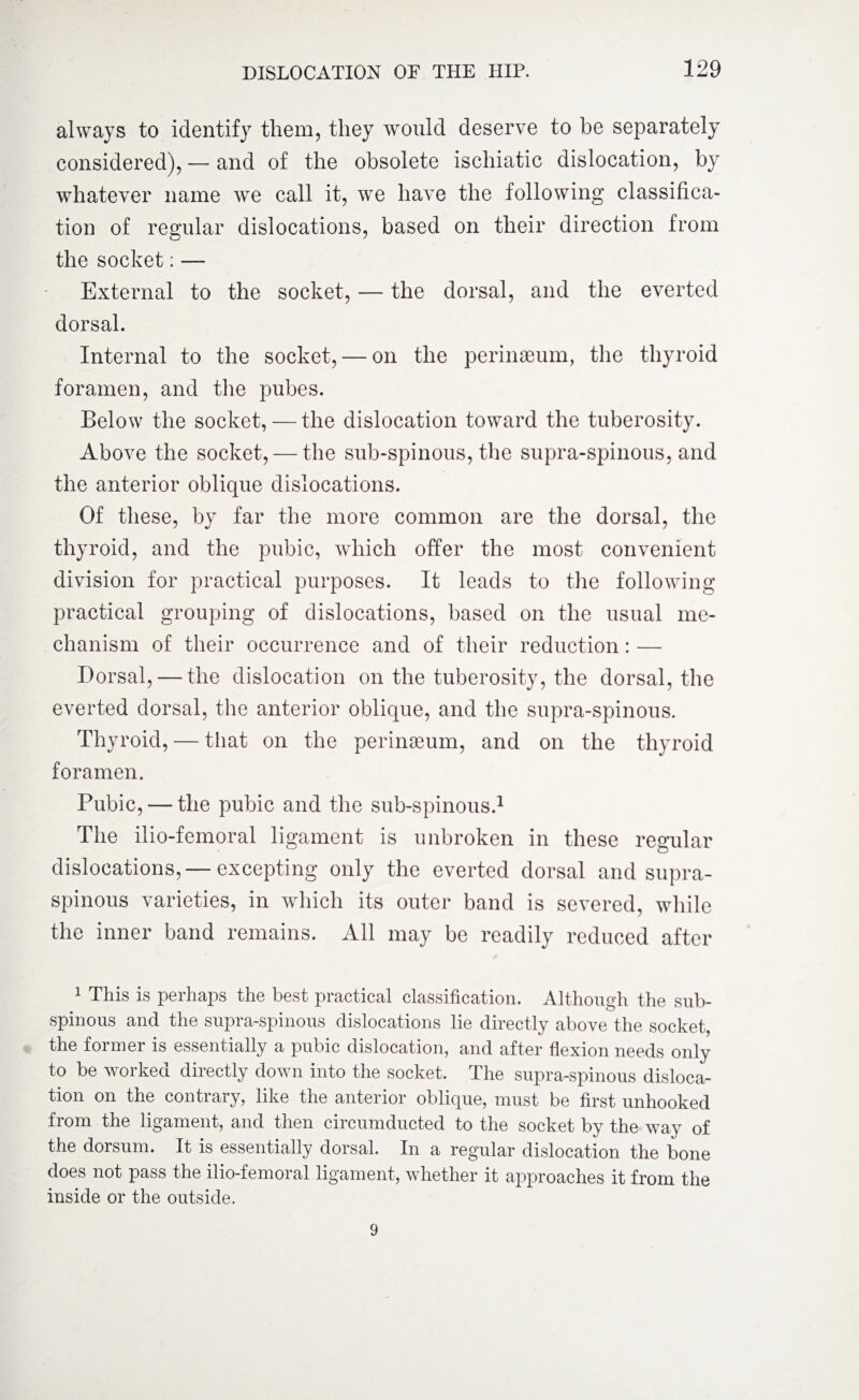 always to identify them, they would deserve to be separately considered), — and of the obsolete ischiatic dislocation, by whatever name we call it, we have the following classifica¬ tion of regular dislocations, based on their direction from the socket: — External to the socket, — the dorsal, and the everted dorsal. Internal to the socket, — on the perinaeum, the thyroid foramen, and the pubes. Below the socket, — the dislocation toward the tuberosity. Above the socket, — the sub-spinous, the supra-spinous, and the anterior oblique dislocations. Of these, by far the more common are the dorsal, the thyroid, and the pubic, which offer the most convenient division for practical purposes. It leads to the following practical grouping of dislocations, based on the usual me¬ chanism of their occurrence and of their reduction: — Dorsal, — the dislocation on the tuberosity, the dorsal, the everted dorsal, the anterior oblique, and the supra-spinous. Thyroid, — that on the perinaeum, and on the thyroid foramen. Pubic, — the pubic and the sub-spinous.1 The ilio-femoral ligament is unbroken in these regular dislocations,— excepting only the everted dorsal and supra¬ spinous varieties, in which its outer band is severed, while the inner band remains. All may be readily reduced after 1 This is perhaps the best practical classification. Although the sub¬ spinous and the supra-spinous dislocations lie directly above the socket, the former is essentially a pubic dislocation, and after flexion needs only to be worked directly down into the socket. The supra-spinous disloca¬ tion on the contrary, like the anterior oblique, must be first unhooked from the ligament, and then circumducted to the socket by the way of the dorsum. It is essentially dorsal. In a regular dislocation the bone does not pass the ilio-femoral ligament, whether it approaches it from the inside or the outside. 9