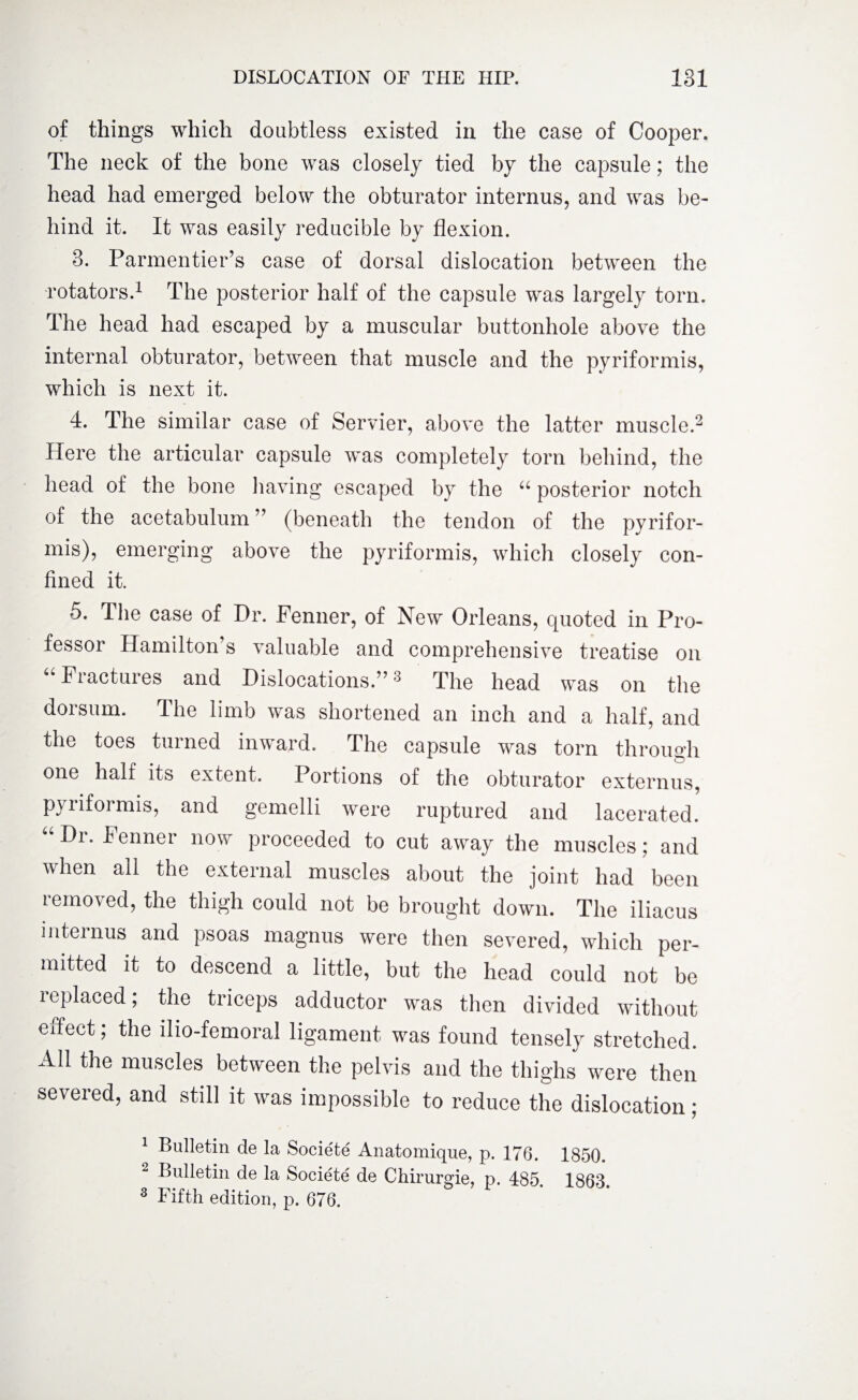 of things which doubtless existed in the case of Cooper. The neck of the bone was closely tied by the capsule; the head had emerged below the obturator internus, and was be¬ hind it. It was easily reducible by flexion. 3. Parmentier’s case of dorsal dislocation between the rotators.1 The posterior half of the capsule was largely torn. The head had escaped by a muscular buttonhole above the internal obturator, between that muscle and the pyriformis, which is next it. 4. The similar case of Servier, above the latter muscle.2 Here the articular capsule was completely torn behind, the head of the bone having escaped by the u posterior notch of the acetabulum ” (beneath the tendon of the pyrifor¬ mis), emerging above the pyriformis, which closely con¬ fined it. 5. The case of Dr. Fenner, of New Orleans, quoted in Pro¬ fessor Hamilton s valuable and comprehensive treatise on “ Fractures and Dislocations.”3 The head was on the dorsum. The limb was shortened an inch and a half, and the toes turned inward. The capsule was torn through one halt its extent. Portions of the obturator externus, pyriformis, and gemelli were ruptured and lacerated. “ Dr. Fenner now proceeded to cut away the muscles; and when ail the external muscles about the joint had been removed, the thigh could not be brought down. The iliacus internus and psoas magnus were then severed, which per¬ mitted it to descend a little, but the head could not be leplaced; the triceps adductor was then divided without effect; the ilio-femoral ligament was found tensely stretched. All the muscles between the pelvis and the thighs were then severed, and still it was impossible to reduce the dislocation; 1 Bulletin de la Societe Anatomique, p. 176. 1850. 2 Bulletin de la Societe de Chirurgie, p. 485. 1863 3 Fifth edition, p. 676.