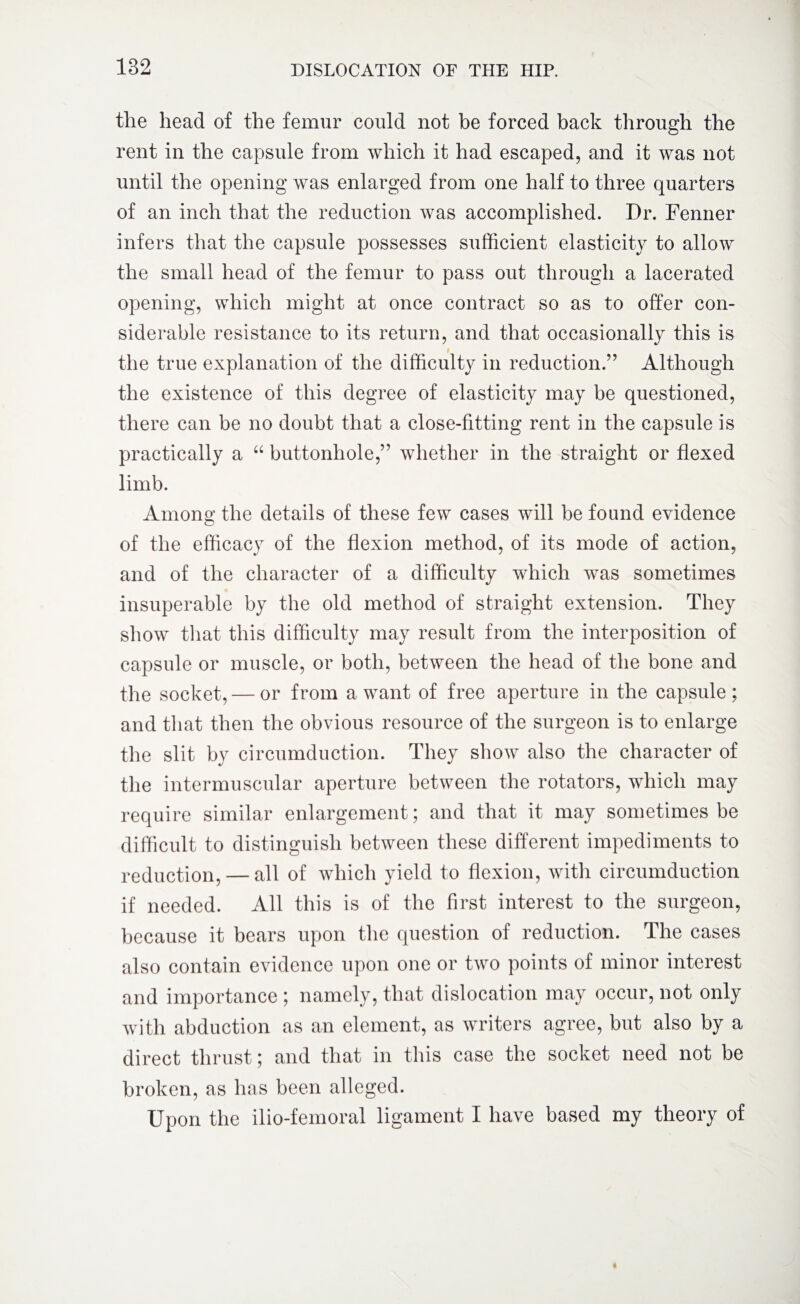 the head of the femur could not be forced back through the rent in the capsule from which it had escaped, and it was not until the opening was enlarged from one half to three quarters of an inch that the reduction was accomplished. Dr. Fenner infers that the capsule possesses sufficient elasticity to allow the small head of the femur to pass out through a lacerated opening, which might at once contract so as to offer con¬ siderable resistance to its return, and that occasionally this is the true explanation of the difficulty in reduction.” Although the existence of this degree of elasticity may be questioned, there can be no doubt that a close-fitting rent in the capsule is practically a “ buttonhole,” whether in the straight or flexed limb. Among the details of these few cases will be found evidence of the efficacy of the flexion method, of its mode of action, and of the character of a difficulty which was sometimes insuperable by the old method of straight extension. They show that this difficulty may result from the interposition of capsule or muscle, or both, between the head of the bone and the socket, — or from a want of free aperture in the capsule ; and that then the obvious resource of the surgeon is to enlarge the slit by circumduction. They show also the character of the intermuscular aperture between the rotators, which may require similar enlargement; and that it may sometimes be difficult to distinguish between these different impediments to reduction, — all of which yield to flexion, with circumduction if needed. All this is of the first interest to the surgeon, because it bears upon the question of reduction. The cases also contain evidence upon one or two points of minor interest and importance ; namely, that dislocation may occur, not only with abduction as an element, as writers agree, but also by a direct thrust; and that in this case the socket need not be broken, as has been alleged. Upon the ilio-femoral ligament I have based my theory of