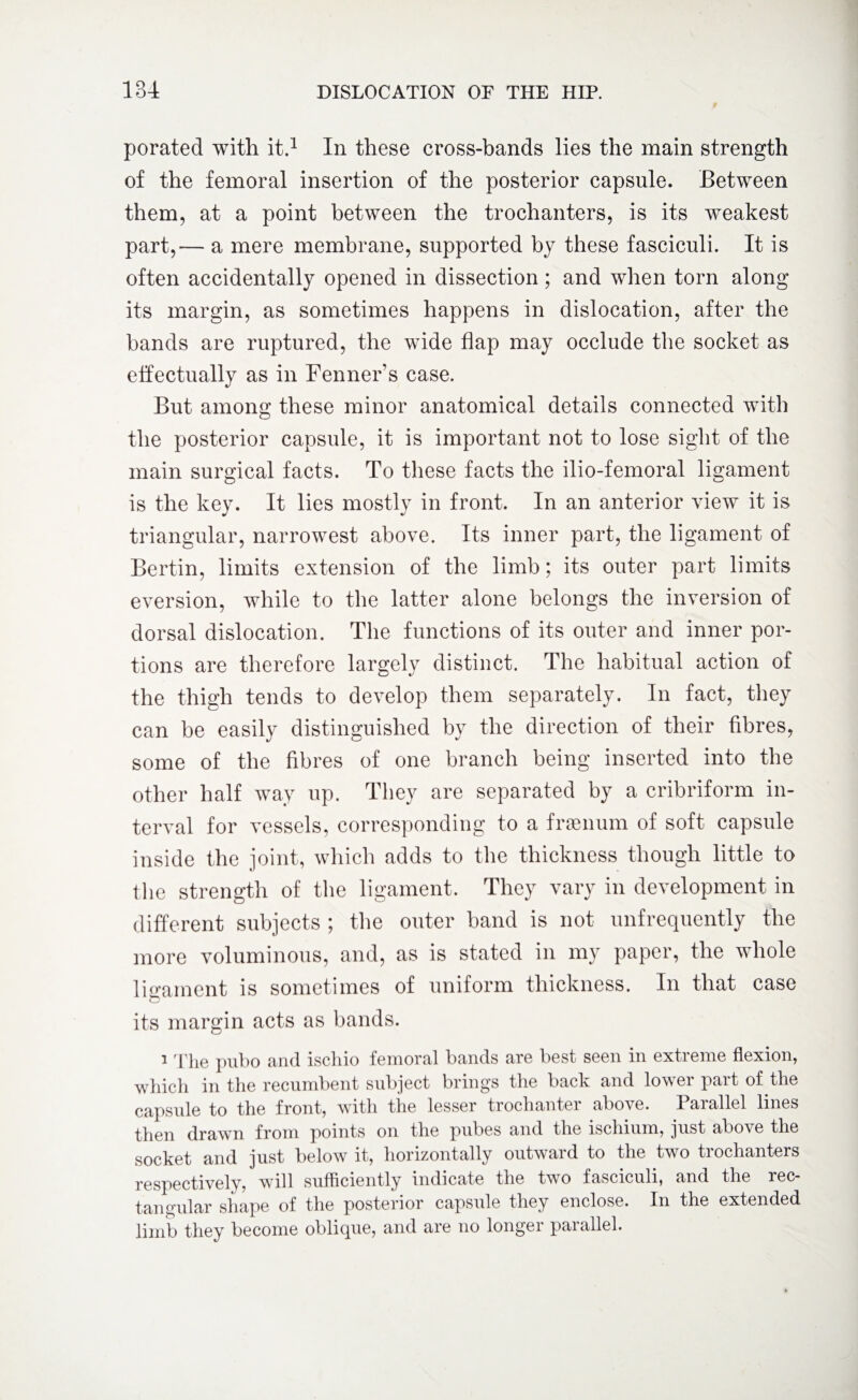 porated with it.1 In these cross-bands lies the main strength of the femoral insertion of the posterior capsule. Between them, at a point between the trochanters, is its weakest part,— a mere membrane, supported by these fasciculi. It is often accidentally opened in dissection; and when torn along its margin, as sometimes happens in dislocation, after the bands are ruptured, the wide flap may occlude the socket as effectually as in Fenner's case. But among these minor anatomical details connected with the posterior capsule, it is important not to lose sight of the main surgical facts. To these facts the ilio-femoral ligament is the key. It lies mostly in front. In an anterior view it is triangular, narrowest above. Its inner part, the ligament of Bertin, limits extension of the limb; its outer part limits eversion, while to the latter alone belongs the inversion of dorsal dislocation. The functions of its outer and inner por¬ tions are therefore largely distinct. The habitual action of the thigh tends to develop them separately. In fact, they can be easily distinguished by the direction of their fibres, some of the fibres of one branch being inserted into the other half way up. They are separated by a cribriform in¬ terval for vessels, corresponding to a fraenum of soft capsule inside the joint, which adds to the thickness though little to the strength of the ligament. They vary in development in different subjects ; the outer band is not unfrequently the more voluminous, and, as is stated in my paper, the whole ligament is sometimes of uniform thickness. In that case o its margin acts as bands. 1 The pubo and iscliio femoral bands are best seen in extreme flexion, which in the recumbent subject brings the back and lower part of the capsule to the front, with the lesser trochanter above. Parallel lines then drawn from points on the pubes and the ischium, just above the socket and just below it, horizontally outward to the two trochanters respectively, will sufficiently indicate the two fasciculi, and the rec¬ tangular shape of the posterior capsule they enclose. In the extended limb they become oblique, and are no longer parallel.