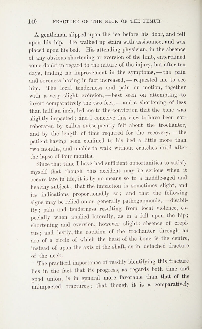 A gentleman slipped upon the ice before his door, and fell upon his hip. He walked up stairs with assistance, and was placed upon his bed. His attending physician, in the absence of any obvious shortening or eversion of the limb, entertained some doubt in regard to the nature of the injury, but after ten days, finding no improvement in the symptoms, — the pain and soreness having in fact increased, — requested me to see him. The local tenderness and pain on motion, together with a very slight eversion, — best seen on attempting to invert comparatively the two feet, — and a shortening of less than half an inch, led me to the conviction that the bone was slightly impacted; and I conceive this view to have been cor¬ roborated by callus subsequently felt about the trochanter, and by the length of time required for the recovery, — the patient having been confined to his bed a little more than two months, and unable to walk without crutches until after the lapse of four months. Since that time I have had sufficient opportunities to satisfy mvself that though this accident may be serious when it occurs late in life, it is by no means so to a middle-aged and healthy subject; that the impaction is sometimes slight, and its indications proportionably so; and that the following signs may be relied on as generally pathognomonic, disabil¬ ity ; pain and tenderness resulting from local violence, es¬ pecially when applied laterally, as in a fall upon the hip; shortening and eversion, however slight; absence of crepi¬ tus ; and lastly, the rotation of the trochanter through an arc of a circle of which the head of the bone is the centre, instead of upon the axis of the shaft, as in detached fracture of the neck. The practical importance of readily identifying this fracture lies in the fact that its progress, as regards both time and good union, is in general more favorable than that of the unimpacted fractures; that though it is a comparatively