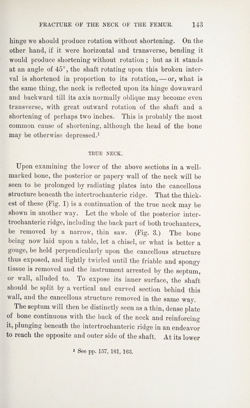 hinge we should produce rotation without shortening. On the other hand, if it were horizontal and transverse, bending it would produce shortening without rotation ; but as it stands at an angle of 45°, the shaft rotating upon this broken inter¬ val is shortened in proportion to its rotation, — or, what is the same thing, the neck is reflected upon its hinge downward and backward till its axis normally oblique may become even transverse, with great outward rotation of the shaft and a shortening of perhaps tw’o inches. This is probably the most common cause of shortening, although the head of the bone may be otherwise depressed.1 TRUE NECK. Upon examining the lower of the above sections in a well- marked bone, the posterior or papery wall of the neck will be seen to be prolonged by radiating plates into the cancellous structure beneath the intertrochanteric ridge. That the thick¬ est of these (Pig. 1) is a continuation of the true neck may be shown in another way. Let the whole of the posterior inter¬ trochanteric ridge, including the back part of both trochanters, be removed by a narrow, thin saw. (Fig. 3.) The bone being now laid upon a table, let a chisel, or what is better a gouge, be held perpendicularly upon the cancellous structure thus exposed, and lightly twirled until the friable and spongy tissue is removed and the instrument arrested by the septum, or wall, alluded to. To expose its inner surface, the shaft should be split by a vertical and curved section behind this wall, and the cancellous structure removed in the same way The septum will then be distinctly seen as a thin, dense plate of bone continuous with the back of the neck and reinforcing it, plunging beneath the intertrochanteric ridge in an endeavor to reach the opposite and outer side of the shaft. At its lower 1 See pp. 157, 161, 163.