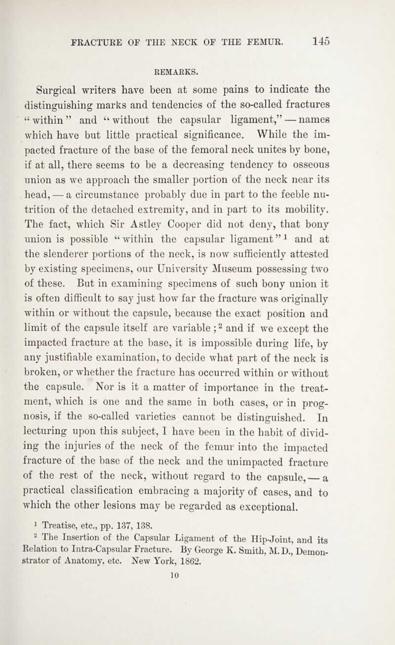 REMARKS. Surgical writers have been at some pains to indicate the distinguishing marks and tendencies of the so-called fractures “within” and u without the capsular ligament,” — names which have but little practical significance. While the im¬ pacted fracture of the base of the femoral neck unites by bone, if at all, there seems to be a decreasing tendency to osseous union as we approach the smaller portion of the neck near its head, — a circumstance probably due in part to the feeble nu¬ trition of the detached extremity, and in part to its mobility. The fact, which Sir Astley Cooper did not deny, that bony union is possible “ within the capsular ligament ”1 and at the slenderer portions of the neck, is now sufficiently attested by existing specimens, our University Museum possessing two of these. But in examining specimens of such bony union it is often difficult to say just how far the fracture was originally within or without the capsule, because the exact position and limit of the capsule itself are variable ;2 and if we except the impacted fracture at the base, it is impossible during life, by any justifiable examination, to decide what part of the neck is broken, or whether the fracture has occurred within or without the capsule. Nor is it a matter of importance in the treat¬ ment, which is one and the same in both cases, or in prog¬ nosis, if the so-called varieties cannot be distinguished. In lecturing upon this subject, I have been in the habit of divid¬ ing the injuries of the neck of the femur into the impacted fracture of the base of the neck and the unimpacted fracture of the rest of the neck, without regard to the capsule,— a practical classification embracing a majority of cases, and to which the other lesions may be regarded as exceptional. 1 Treatise, etc., pp. 137, 138. 2 The Insertion of the Capsular Ligament of the Hip-Joint, and its Relation to Intra-Capsular Fracture. By George K. Smith, M. D., Demon¬ strator of Anatomy, etc. New York, 1862. 10