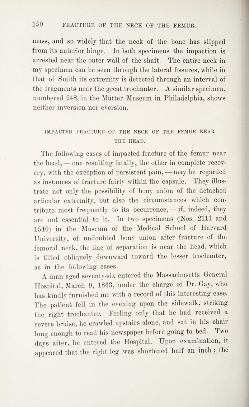 mass, and so widely that the neck of the bone has slipped from its anterior hinge. In both specimens the impaction is arrested near the outer wall of the shaft. The entire neck in my specimen can be seen through the lateral fissures, while in that of Smith its extremity is detected through an interval of the fragments near the great trochanter. A similar specimen, numbered 248, in the Mutter Museum in Philadelphia, shows neither inversion nor eversion. IMPACTED FRACTURE OF THE NECK OF THE FEMUR NEAR THE HEAD. The following cases of impacted fracture of the femur near the head, — one resulting fatally, the other in complete recov¬ ery, with the exception of persistent pain, — may be regarded as instances of fracture fairly within the capsule. They illus¬ trate not only the possibility of bony union of the detached articular extremity, but also the circumstances which con¬ tribute most frequently to its occurrence, — if, indeed, they are not essential to it. In two specimens (Nos. 2111 and 1540) in the Museum of the Medical School of Harvard University, of undoubted bony union after fracture of the femoral neck, the line of separation is near the head, which is tilted obliquely downward toward the lesser trochanter, as in the following cases. A man aged seventy-six entered the Massachusetts General Hospital, March 9, 1863, under the charge of Hr. Gay, who has kindly furnished me with a record of this interesting case. The patient fell in the evening upon the sidewalk, striking the right trochanter. Feeling only that he had received a severe bruise, he crawled upstairs alone, and sat in his chair long enough to read his newspaper before going to bed. Two days after, he entered the Hospital. Upon examination, it appeared that the right leg was shortened half an inch ; the