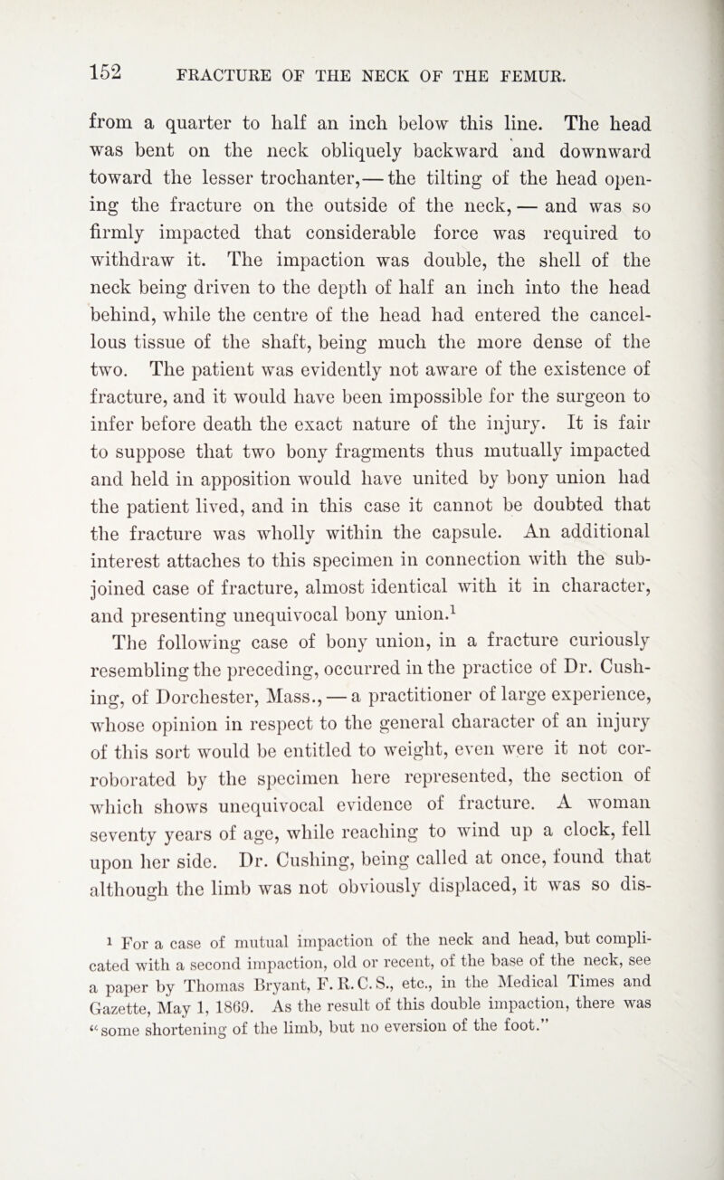 from a quarter to half an inch below this line. The head was bent on the neck obliquely backward and downward toward the lesser trochanter,— the tilting of the head open¬ ing the fracture on the outside of the neck, — and was so firmly impacted that considerable force was required to withdraw it. The impaction was double, the shell of the neck being driven to the depth of half an inch into the head behind, while the centre of the head had entered the cancel¬ lous tissue of the shaft, being much the more dense of the two. The patient was evidently not aware of the existence of fracture, and it would have been impossible for the surgeon to infer before death the exact nature of the injury. It is fair to suppose that two bony fragments thus mutually impacted and held in apposition would have united by bony union had the patient lived, and in this case it cannot be doubted that the fracture was wholly within the capsule. An additional interest attaches to this specimen in connection with the sub¬ joined case of fracture, almost identical with it in character, and presenting unequivocal bony union.1 The following case of bony union, in a fracture curiously resembling the preceding, occurred in the practice of Dr. Cush¬ ing, of Dorchester, Mass., —a practitioner of large experience, whose opinion in respect to the general character of an injury of this sort would be entitled to weight, even were it not cor¬ roborated by the specimen here represented, the section of which shows unequivocal evidence of fracture. A woman seventy years of age, while reaching to wind up a clock, fell upon her side. Dr. Cushing, being called at once, found that although the limb was not obviously displaced, it was so dis- 1 For a case of mutual impaction of the neck and head, but compli¬ cated with a second impaction, old or recent, of the base of the neck, see a paper by Thomas Bryant, F. R. C. S., etc., in the Medical Times and Gazette, May 1, 1869. As the result of this double impaction, there was «some shortening of the limb, but no eversion of the foot.