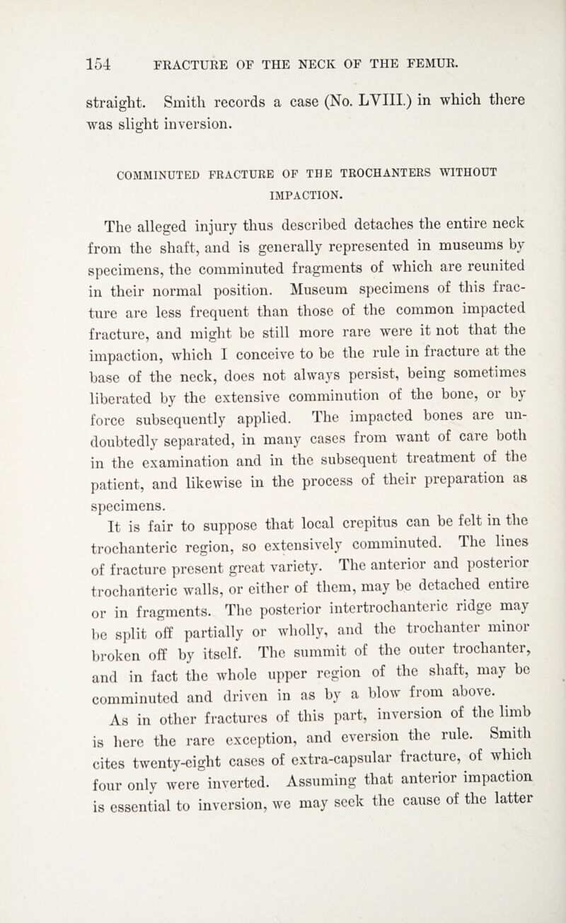 straight. Smith records a case (No. LVIII.) in which there was slight inversion. COMMINUTED FRACTURE OF THE TROCHANTERS WITHOUT IMPACTION. The alleged injury thus described detaches the entire neck from the shaft, and is generally represented in museums by specimens, the comminuted fragments of which are reunited in their normal position. Museum specimens of this frac¬ ture are less frequent than those of the common impacted fracture, and might be still more rare were it not that the impaction, which I conceive to be the rule in fracture at the base of the neck, does not always persist, being sometimes liberated by the extensive comminution of the bone, or by force subsequently applied. The impacted bones aie un¬ doubtedly separated, in many cases from want of care both in the examination and in the subsequent treatment of the patient, and likewise in the process of their preparation as specimens. It is fair to suppose that local crepitus can be felt in the trochanteric region, so extensively comminuted. The lines of fracture present great variety. The anterior and posterior trochanteric walls, or either of them, may be detached entile or in fragments. The posterior intertrochanteric ridge may be split off partially or wholly, and the trochanter minor broken off by itself. The summit of the outer trochanter, and in fact the whole upper region of the shaft, may be comminuted and driven in as by a blow from above. As in other fractures of this part, inversion of the limb is here the rare exception, and eversion the rule. Smith cites twenty-eight cases of extra-capsular fracture, of which four only were inverted. Assuming that anterior impaction is essential to inversion, we may seek the cause of the latter