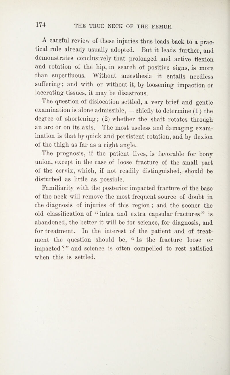 A careful review of these injuries thus leads back to a prac¬ tical rule already usually adopted. But it leads further, and demonstrates conclusively that prolonged and active flexion and rotation of the hip, in search of positive signs, is more than superfluous. Without anaesthesia it entails needless suffering; and with or without it, by loosening impaction or lacerating tissues, it may be disastrous. The question of dislocation settled, a very brief and gentle examination is alone admissible, — chiefly to determine (1) the degree of shortening; (2) whether the shaft rotates through an arc or on its axis. The most useless and damaging exam¬ ination is that by quick and persistent rotation, and by flexion of the thigh as far as a right angle. The prognosis, if the patient lives, is favorable for bony union, except in the case of loose fracture of the small part of the cervix, which, if not readily distinguished, should be disturbed as little as possible. Familiarity with the posterior impacted fracture of the base of the neck will remove the most frequent source of doubt in the diagnosis of injuries of this region; and the sooner the old classification of “ intra and extra capsular fractures ” is abandoned, the better it will be for science, for diagnosis, and for treatment. In the interest of the patient and of treat¬ ment the question should be, “ Is the fracture loose or impacted ? ” and science is often compelled to rest satisfied when this is settled.
