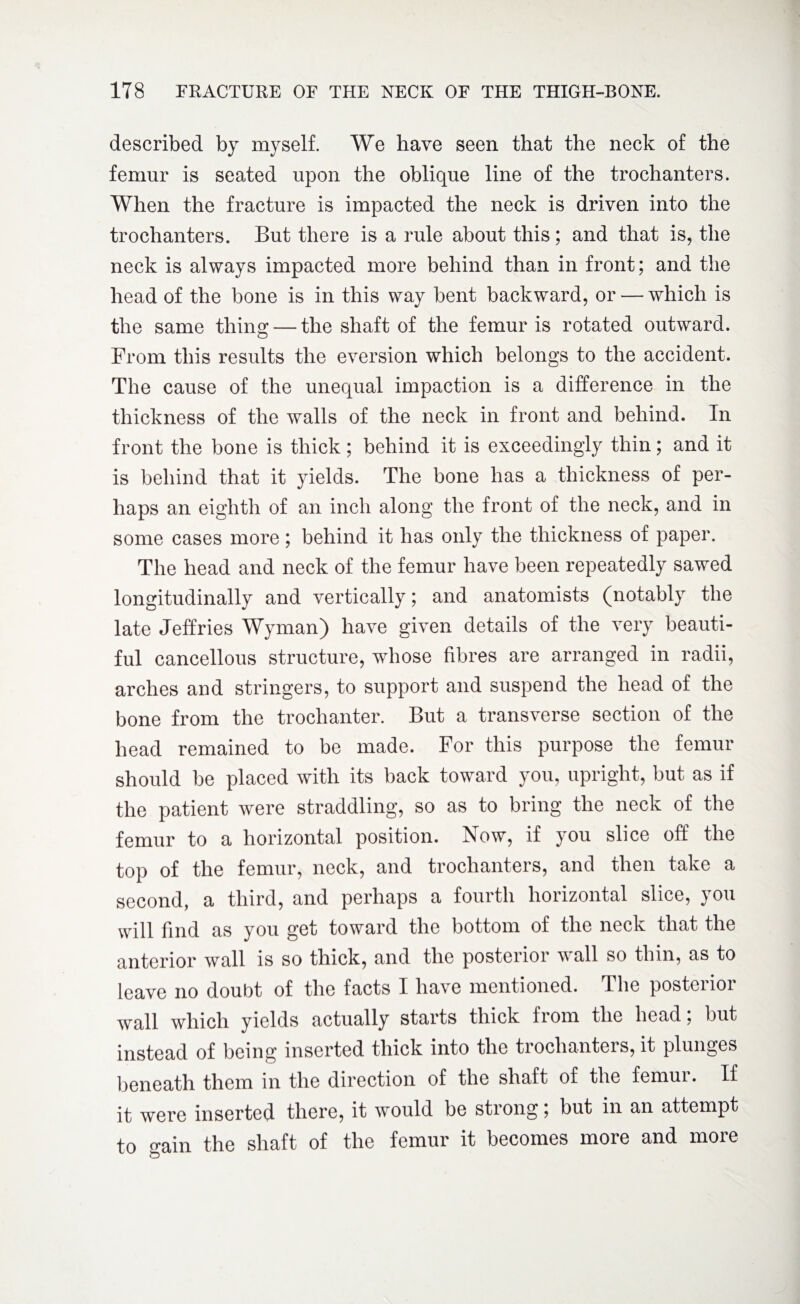 described by myself. We have seen that the neck of the femur is seated upon the oblique line of the trochanters. When the fracture is impacted the neck is driven into the trochanters. But there is a rule about this; and that is, the neck is always impacted more behind than in front; and the head of the bone is in this way bent backward, or — which is the same thing — the shaft of the femur is rotated outward. From this results the eversion which belongs to the accident. The cause of the unequal impaction is a difference in the thickness of the walls of the neck in front and behind. In front the bone is thick; behind it is exceedingly thin; and it is behind that it yields. The bone has a thickness of per¬ haps an eighth of an inch along the front of the neck, and in some cases more; behind it has only the thickness of paper. The head and neck of the femur have been repeatedly sawed longitudinally and vertically; and anatomists (notably the late Jeffries Wyman) have given details of the very beauti¬ ful cancellous structure, whose fibres are arranged in radii, arches and stringers, to support and suspend the head of the bone from the trochanter. But a transverse section of the head remained to be made. For this purpose the femur should be placed with its back toward you, upright, but as if the patient were straddling, so as to bring the neck of the femur to a horizontal position. Now, if you slice off the top of the femur, neck, and trochanters, and then take a second, a third, and perhaps a fourth horizontal slice, you will find as you get toward the bottom of the neck that the anterior wall is so thick, and the posterior wall so thin, as to leave no doubt of the facts I have mentioned. The posterior wall which yields actually starts thick from the head; but instead of being inserted thick into the trochanters, it plunges beneath them in the direction of the shaft of the femur. If it were inserted there, it would be strong; but in an attempt to o’ain the shaft of the femur it becomes more and more