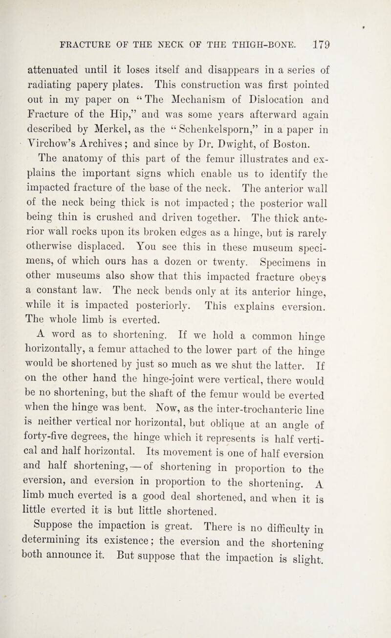 attenuated until it loses itself and disappears in a series of radiating papery plates. This construction was first pointed out in my paper on 64 The Mechanism of Dislocation and Fracture of the Hip,” and was some years afterward again described by Merkel, as the “ Schenkelsporn,” in a paper in Virchow’s Archives; and since by Dr. Dwight, of Boston. The anatomy of this part of the femur illustrates and ex¬ plains the important signs which enable us to identify the impacted fracture of the base of the neck. The anterior wall of the neck being thick is not impacted; the posterior wall being thin is crushed and driven together. The thick ante¬ rior wall rocks upon its broken edges as a hinge, but is rarely otherwise displaced. T ou see this in these museum speci¬ mens, of which ours has a dozen or twenty. Specimens in other museums also show that this impacted fracture obeys a constant law. The neck bends only at its anterior hinge, while it is impacted posteriorly. This explains eversion. The whole limb is everted. A word as to shortening. If we hold a common hinge horizontally, a femur attached to the lower part of the hinge would be shortened by just so much as we shut the latter. If on the other hand the hinge-joint were vertical, there would be no shortening, but the shaft of the femur would be everted when the hinge was bent. Now, as the inter-trochanteric line is neither vertical nor horizontal, but oblique at an angle of forty-five degrees, the hinge which it represents is half verti¬ cal and half horizontal. Its movement is one of half eversion and half shortening, — of shortening in proportion to the eversion, and eversion in proportion to the shortening A limb much everted is a good deal shortened, and when it is little everted it is but little shortened. Suppose the impaction is great. There is no difficulty in determining its existence; the eversion and the shortening both announce it. But suppose that the impaction is slight.