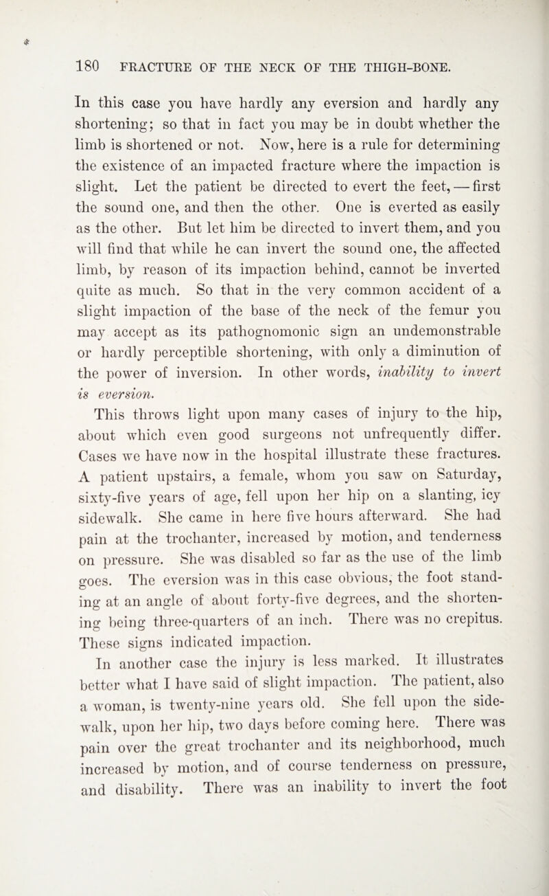 In this case you have hardly any eversion and hardly any shortening; so that in fact you may be in doubt whether the limb is shortened or not. Now, here is a rule for determining the existence of an impacted fracture where the impaction is slight. Let the patient be directed to evert the feet, — first the sound one, and then the other. One is everted as easily as the other. But let him be directed to invert them, and you will find that while he can invert the sound one, the affected limb, by reason of its impaction behind, cannot be inverted quite as much. So that in the very common accident of a slight impaction of the base of the neck of the femur you may accept as its pathognomonic sign an undemonstrable or hardly perceptible shortening, with only a diminution of the power of inversion. In other words, inability to invert is eversion. This throws light upon many cases of injury to the hip, about which even good surgeons not unfrequently differ. Cases we have now in the hospital illustrate these fractures. A patient upstairs, a female, whom you saw on Saturday, sixty-five years of age, fell upon her hip on a slanting, icy sidewalk. She came in here five hours afterward. She had pain at the trochanter, increased by motion, and tenderness on pressure. She was disabled so far as the use of the limb goes. The eversion was in this case obvious, the foot stand¬ ing at an angle of about forty-five degrees, and the shorten¬ ing being three-quarters of an inch. There was no crepitus. These signs indicated impaction. In another case the injury is less marked. It illustrates better what I have said of slight impaction. The patient, also a woman, is twenty-nine years old. She fell upon the side¬ walk, upon her hip, two days before coming here. There was pain over the great trochanter and its neighborhood, much increased by motion, and of course tenderness on pressure, and disability. There was an inability to invert the foot