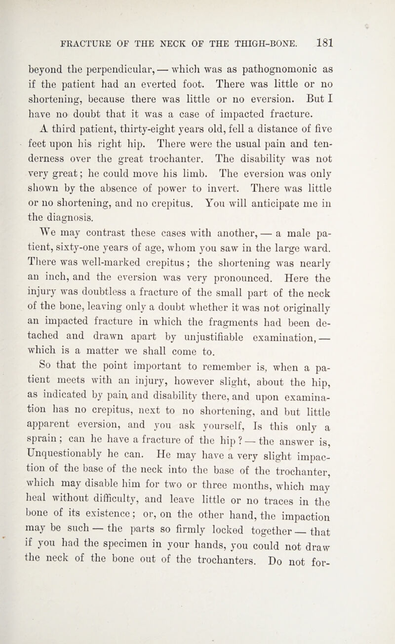 beyond the perpendicular, — which was as pathognomonic as if the patient had an everted foot. There was little or no shortening, because there was little or no eversion. But I have no doubt that it was a case of impacted fracture. A third patient, thirty-eight years old, fell a distance of five feet upon his right hip. There were the usual pain and ten¬ derness over the great trochanter. The disability was not very great; he could move his limb. The eversion was only shown by the absence of power to invert. There was little or no shortening, and no crepitus. You will anticipate me in the diagnosis. We may contrast these cases with another,— a male pa¬ tient, sixty-one years of age, whom you saw in the large ward. There was well-marked crepitus; the shortening was nearly an inch, and the eversion was very pronounced. Here the injury was doubtless a fracture of the small part of the neck of the bone, leaving only a doubt whether it was not originally an impacted fracture in which the fragments had been de¬ tached and drawn apart by unjustifiable examination, — which is a matter we shall come to. So that the point important to remember is, when a pa¬ tient meets with an injury, however slight, about the hip, as indicated by pain, and disability there, and upon examina¬ tion has no crepitus, next to no shortening, and but little apparent eversion, and you ask yourself, Is this only a bpiain , can he have a fracture of the hip ? — the answer is, Unquestionably he can. He may have a very slight impac¬ tion of the base of the neck into the base of the trochanter, which may disable him for two or three months, which may heal without difficulty, and leave little or no traces in the bone of its existence; or, on the other hand, the impaction may be such — the parts so firmly locked together — that if you had the specimen in your hands, you could not draw the neck of the bone out of the trochanters. Do not for-