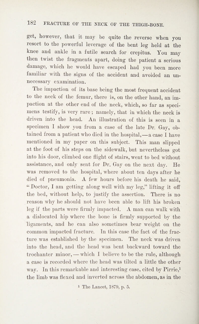 g6t? however, that it may be quite the reverse when you resort to the powerful leverage of the bent leg held at the knee and ankle in a futile search for crepitus. You may then twist the fragments apart, doing the patient a serious damage, which he would have escaped had you been more familiar with the signs of the accident and avoided an un¬ necessary examination. The impaction of its base being the most frequent accident to the neck of the femur, there is, on the other hand, an im¬ paction at the other end of the neck, which, so far as speci¬ mens testify, is very rare; namely, that in which the neck is driven into the head. An illustration of this is seen in a specimen I show you from a case of the late Dr. Gay, ob¬ tained from a patient who died in the hospital, — a case I have mentioned in my paper on this subject. This man slipped at the foot of his steps on the sidewalk, but nevertheless got into his door, climbed one flight of stairs, went to bed without assistance, and only sent for Dr. Gay on the next day. He was removed to the hospital, where about ten days after he died of pneumonia. A few hours before his death he said, “ Doctor, I am getting along well with my leg,” lifting it off the bed, without help, to justify the assertion. There is no reason why lie should not have been able to lift his broken leg if the parts were firmly impacted. A man can walk with a dislocated hip where the bone is firmly supported by the ligaments, and he can also sometimes bear weight on the common impacted fracture. In this case the fact of the frac¬ ture was established by the specimen. The neck was driven into the head, and the head was bent backward toward the trochanter minor, — which I believe to be the rule, although a case is recorded where the head was tilted a little the other way. In this remarkable and interesting case, cited by Pirrie,1 the limb was flexed and inverted across the abdomen, as in the 1 The Lancet, 1879, p. 5.