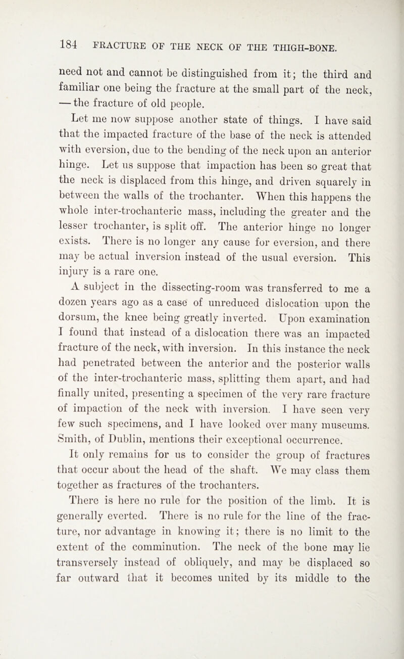 need not and cannot be distinguished from it; the third and familiar one being the fracture at the small part of the neck, — the fracture of old people. Let me now suppose another state of things. I have said that the impacted fracture of the base of the neck is attended with eversion, due to the bending of the neck upon an anterior hinge. Let us suppose that impaction has been so great that the neck is displaced from this hinge, and driven squarely in between the walls of the trochanter. When this happens the whole inter-trochanteric mass, including the greater and the lesser trochanter, is split off. The anterior hinge no longer exists. There is no longer any cause for eversion, and there may be actual inversion instead of the usual eversion. This injury is a rare one. A subject in the dissecting-room was transferred to me a dozen years ago as a case of unreduced dislocation upon the dorsum, the knee being greatly inverted. Upon examination I found that instead of a dislocation there was an impacted fracture of the neck, with inversion. In this instance the neck had penetrated between the anterior and the posterior walls of the inter-trochanteric mass, splitting them apart, and had finally united, presenting a specimen of the very rare fracture of impaction of the neck with inversion. I have seen very few such specimens, and I have looked over many museums. Smith, of Dublin, mentions their exceptional occurrence. It only remains for us to consider the group of fractures that occur about the head of the shaft. We may class them together as fractures of the trochanters. There is here no rule for the position of the limb. It is generally everted. There is no rule for the line of the frac¬ ture, nor advantage in knowing it; there is no limit to the extent of the comminution. The neck of the bone may lie transversely instead of obliquely, and may be displaced so far outward that it becomes united by its middle to the