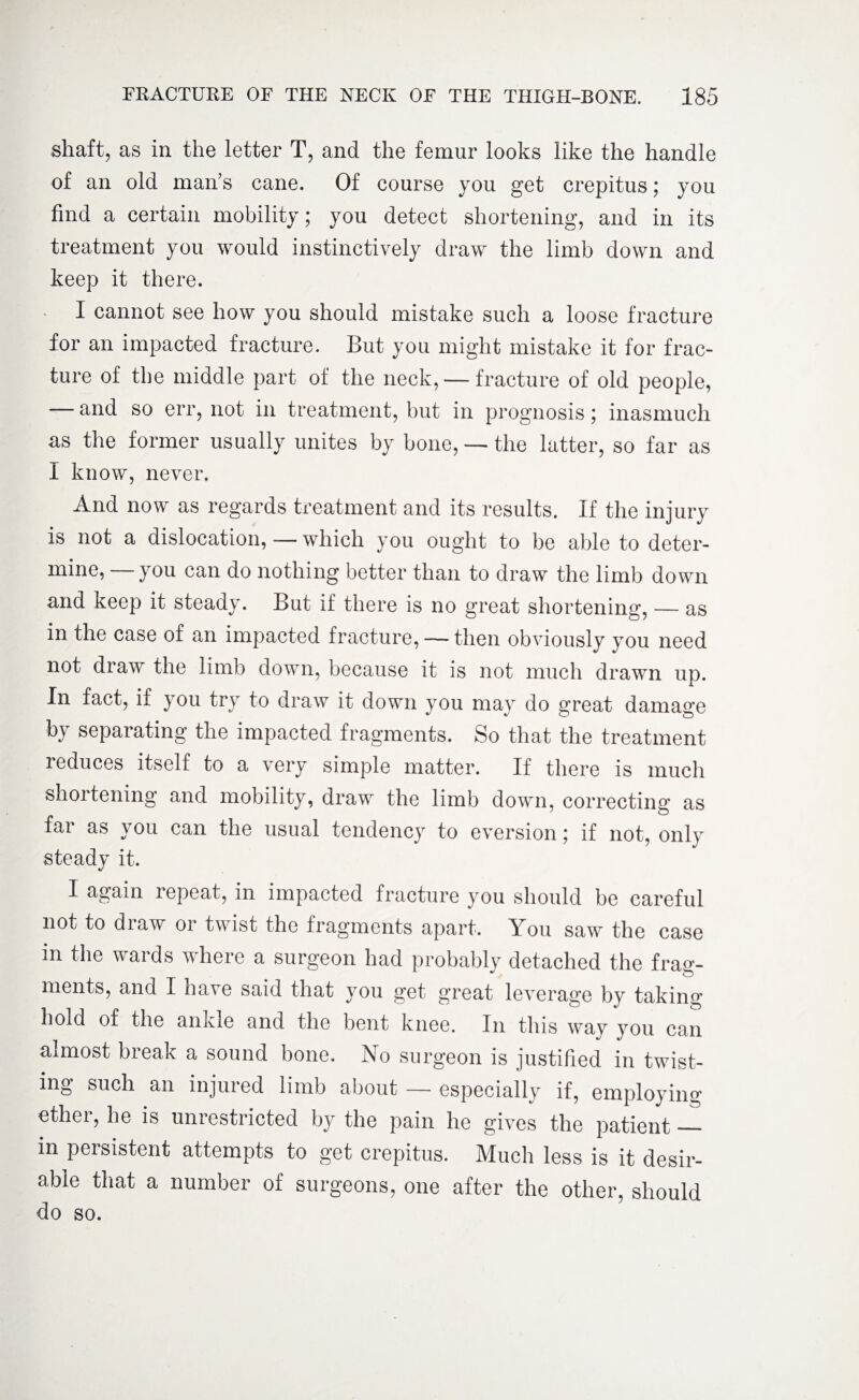 shaft, as in the letter T, and the femur looks like the handle of an old man’s cane. Of course you get crepitus; you find a certain mobility; you detect shortening, and in its treatment you would instinctively draw the limb down and keep it there. - I cannot see how you should mistake such a loose fracture for an impacted fracture. But you might mistake it for frac¬ ture of the middle part of the neck, — fracture of old people, — and so err, not in treatment, but in prognosis; inasmuch as the former usually unites by bone, — the latter, so far as I know, never. And now as regards treatment and its results. If the injury is not a dislocation, — which you ought to be able to deter¬ mine, you can do nothing better than to draw the limb down and keep it steady. But if there is no great shortening, — as in the case of an impacted fracture, — then obviously you need not draw the limb down, because it is not much drawn up. In fact, if you try to draw it down you may do great damage by separating the impacted fragments. So that the treatment reduces itself to a very simple matter. If there is much shortening and mobility, draw the limb down, correcting as far as you can the usual tendency to eversion; if not, only steady it. I again repeat, in impacted fracture you should be careful not to draw or twist the fragments apart. You saw the case in the wards where a surgeon had probably detached the frag¬ ments, and I have said that you get great leverage by taking hold of the ankle and the bent knee. In this way you can almost break a sound bone. No surgeon is justified in twist¬ ing such an injured limb about — especially if, employing ether, he is unrestricted by the pain he gives the patient — in peisistent attempts to get crepitus. Much less is it desir¬ able that a number of surgeons, one after the other, should do so.