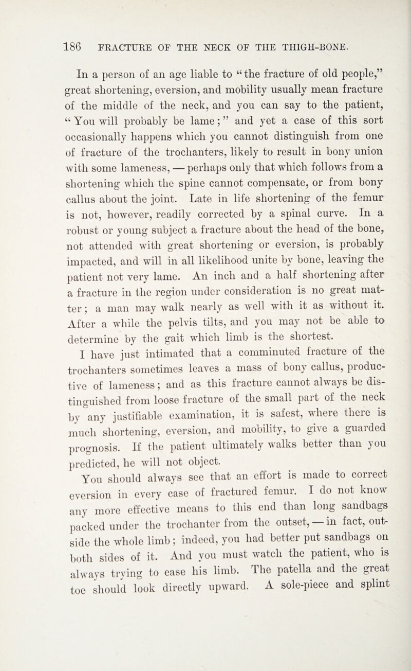 In a person of an age liable to u the fracture of old people,” great shortening, eversion, and mobility usually mean fracture of the middle of the neck, and you can say to the patient, “You will probably be lame;” and yet a case of this sort occasionally happens which you cannot distinguish from one of fracture of the trochanters, likely to result in bony union with some lameness, — perhaps only that which follows from a shortening which the spine cannot compensate, or from bony callus about the joint. Late in life shortening of the femur is not, however, readily corrected by a spinal curve. In a robust or young subject a fracture about the head of the bone, not attended with great shortening or eversion, is probably impacted, and will in all likelihood unite by bone, leaving the patient not very lame. An inch and a half shortening after a fracture in the region under consideration is no great mat¬ ter i a man may walk nearly as well with it as without it. After a while the pelvis tilts, and you may not be able to determine by the gait which limb is the slioitest. I have just intimated that a comminuted fiactuie of the trochanters sometimes leaves a mass of bony callus, produc¬ tive of lameness; and as this fracture cannot always be dis¬ tinguished from loose fracture of the small part of the neck by any justifiable examination, it is safest, where there is much shortening, eversion, and mobility, to grve a guaided prognosis. If the patient ultimately walks better than you predicted, he will not object. You should always see that an effort is made to correct eversion in every case of fractured femur. I do not know any more effective means to this end than long sandbags packed under the trochanter from the outset, — in fact, out¬ side the whole limb; indeed, you had better put sandbags on both sides of it. And you must watch the patient, who is always trying to ease his limb. The patella and the great toe should look directly upward. A sole-piece and splint