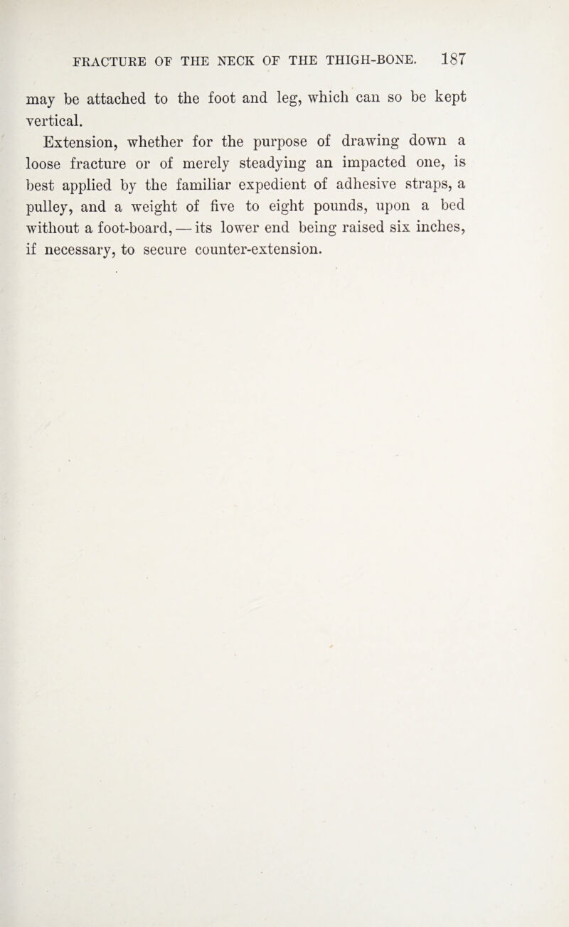 may be attached to the foot and leg, which can so be kept vertical. Extension, whether for the purpose of drawing down a loose fracture or of merely steadying an impacted one, is best applied by the familiar expedient of adhesive straps, a pulley, and a weight of five to eight pounds, upon a bed without a foot-board, — its lower end being raised six inches, if necessary, to secure counter-extension.