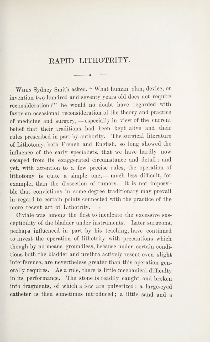 EAPID LITHOTRITY. When Sydney Smith asked, u What human plan, device, or invention two hundred and seventy years old does not require reconsideration?” he would no doubt have regarded with favor an occasional reconsideration of the theory and practice of medicine and surgery, — especially in view of the current belief that their traditions had been kept alive and their rules prescribed in part by authority. The surgical literature of Lithotomy, both French and English, so long showed the influence of the early specialists, that we have hardly now escaped from its exaggerated circumstance and detail; and yet, with attention to a few precise rules, the operation of lithotomy is quite a simple one,— much less difficult, for example, than the dissection of tumors. It is not impossi¬ ble that convictions in some degree traditionary may prevail in regard to certain points connected with the practice of the more recent art of Lithotrity. Civiale was among the first to inculcate the excessive sus¬ ceptibility of the bladder under instruments. Later surgeons, perhaps influenced in part by his teaching, have continued to invest the operation of lithotrity with precautions which though by no means groundless, because under certain condi¬ tions both the bladder and urethra activelv resent even slight interference, are nevertheless greater than this operation gen¬ erally requires. As a rule, there is little mechanical difficulty in its performance. The stone is readily caught and broken into fragments, of which a few are pulverized; a large-eyed catheter is then sometimes introduced; a little sand and a