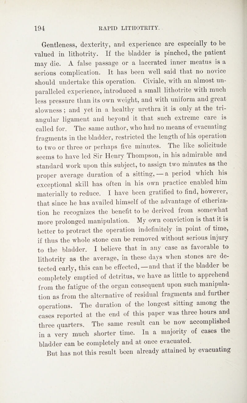 Gentleness, dexterity, and experience are especially to be valued in lithotrity. If the bladder is pinched, the patient may die. A false passage or a lacerated inner meatus is a serious complication. It has been well said that no no\ice should undertake this operation. Civiale, with an almost un¬ paralleled experience, introduced a small lithotrite with much less pressure than its own weight, and with uniform and great slowness ; and yet in a healthy urethra it is only at the tri¬ angular ligament and beyond it that such extieme caie is called for. The same author, who had no means of evacuating fragments in the bladder, restricted the length of his operation to two or three or perhaps five minutes. The like solicitude seems to have led Sir Henry Thompson, in his admiiable and standard work upon this subject, to assign two minutes as the proper average duration of a sitting, a period which his exceptional skill lias often in his own practice enabled him materially to reduce. I have been gratified to find, however, that since he has availed himself of the advantage of etheriza¬ tion he recognizes the benefit to be derived from somewhat more prolonged manipulation. My own conviction is that it is better to protract the operation indefinitely in point of time, if thus the whole stone can be removed without serious injury to the bladder. I believe that in any case as favorable to lithotrity as the average, in these days when stones are de¬ tected early, this can be effected,—and that if the bladder be completely emptied of detritus, we have as little to apprehend from the fatigue of the organ consequent upon such manipula¬ tion as from the alternative of residual fragments and further operations. The duration of the longest sitting among the cases reported at the end of this paper was three hours and three quarters. The same result can be now accomplished in a very much shorter time. In a majority of cases the bladder can be completely and at once evacuated. But has not this result been already attained by evacuating