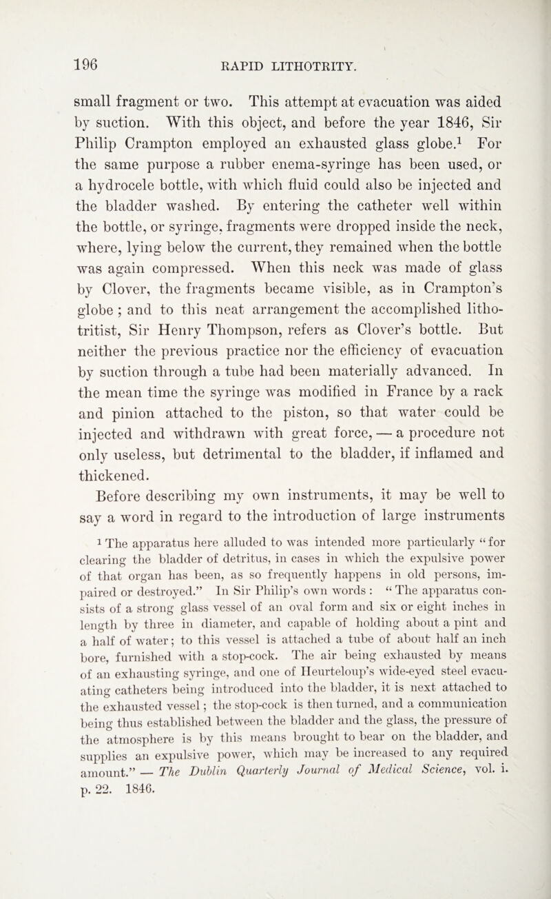 small fragment or two. This attempt at evacuation was aided by suction. With this object, and before the year 1846, Sir Philip Crampton employed an exhausted glass globe.1 For the same purpose a rubber enema-syringe has been used, or a hydrocele bottle, with which fluid could also be injected and the bladder washed. By entering the catheter well within the bottle, or syringe, fragments were dropped inside the neck, where, lying below the current, they remained when the bottle was again compressed. When this neck was made of glass by Clover, the fragments became visible, as in Crampton’s globe ; and to this neat arrangement the accomplished litlio- tritist, Sir Henry Thompson, refers as Clover's bottle. But neither the previous practice nor the efficiency of evacuation by suction through a tube had been materially advanced. In the mean time the syringe was modified in France by a rack and pinion attached to the piston, so that water could be injected and withdrawn with great force, — a procedure not only useless, but detrimental to the bladder, if inflamed and thickened. Before describing my own instruments, it may be well to say a word in regard to the introduction of large instruments 1 The apparatus here alluded to was intended more particularly “ for clearing the bladder of detritus, in cases in which the expulsive power of that organ has been, as so frequently happens in old persons, im¬ paired or destroyed.” In Sir Philip’s own words : “ The apparatus con¬ sists of a strong glass vessel of an oval form and six or eight inches in length by three in diameter, and capable of holding about a pint and a half of water; to this vessel is attached a tube of about half an inch bore, furnished with a stop-cock. The air being exhausted by means of an exhausting syringe, and one of Heurteloup’s wide-eyed steel evacu¬ ating catheters being introduced into the bladder, it is next attached to the exhausted vessel; the stop-cock is then turned, and a communication being thus established between the bladder and the glass, the pressure of the atmosphere is by this means brought to bear on the bladder, and supplies an expulsive power, which may be increased to any required amount.” — The Dublin QxicM'tevly Jouincil ccf j\lediccil Science, vol. i» p. 22. 1846.