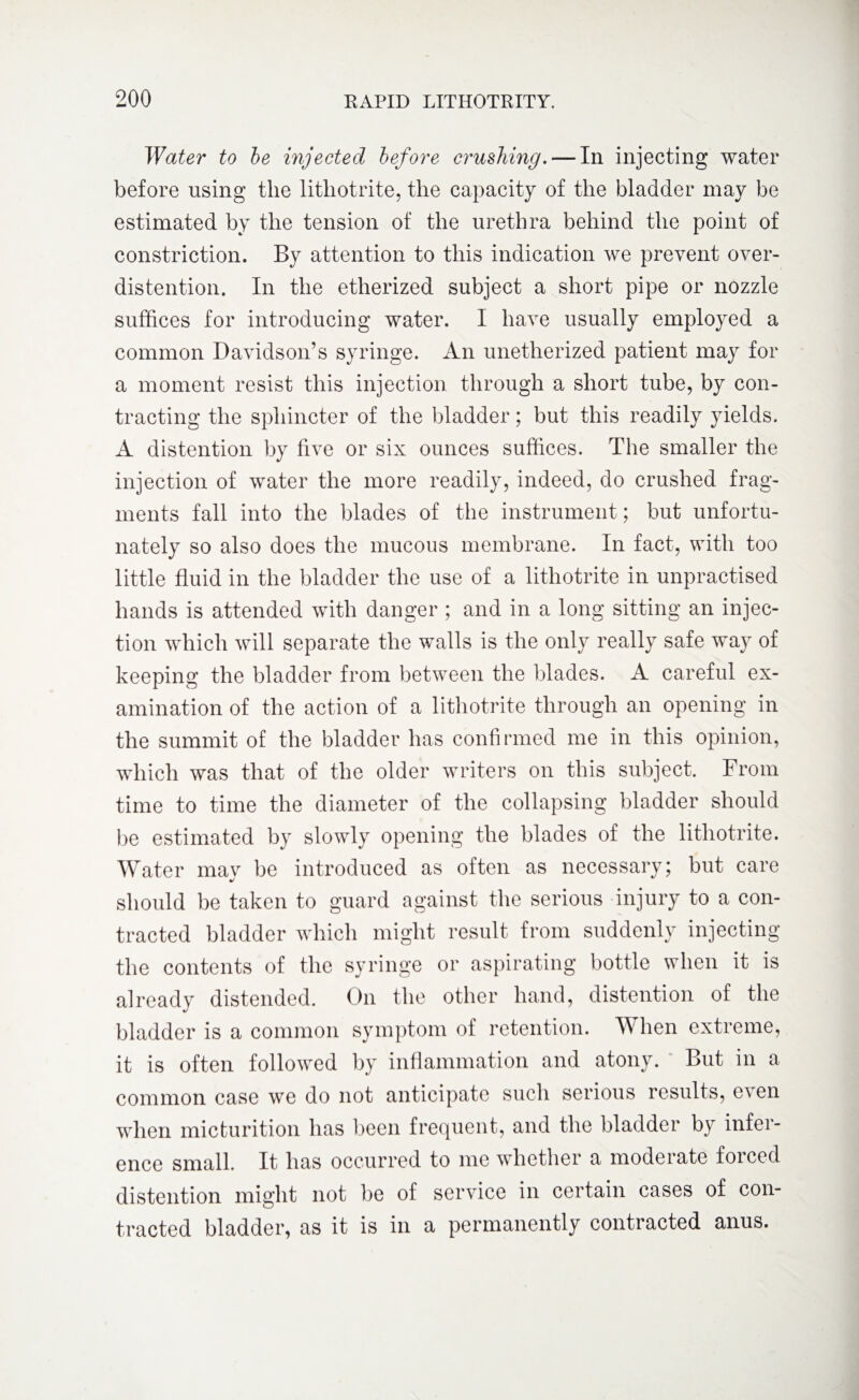 Water to be injected before crushing.— In injecting water before using the lithotrite, the capacity of the bladder may be estimated by the tension of the urethra behind the point of constriction. By attention to this indication we prevent over- distention. In the etherized subject a short pipe or nozzle suffices for introducing water. I have usually employed a common Davidson’s syringe. An unetherized patient may for a moment resist this injection through a short tube, by con¬ tracting the sphincter of the bladder; but this readily yields. A distention by five or six ounces suffices. The smaller the injection of water the more readily, indeed, do crushed frag¬ ments fall into the blades of the instrument; but unfortu¬ nately so also does the mucous membrane. In fact, with too little fluid in the bladder the use of a lithotrite in unpractised hands is attended with danger ; and in a long sitting an injec¬ tion which will separate the walls is the only really safe way of keeping the bladder from between the blades. A careful ex¬ amination of the action of a lithotrite through an opening in the summit of the bladder has confirmed me in this opinion, which was that of the older writers on this subject. From time to time the diameter of the collapsing bladder should be estimated by slowly opening the blades of the lithotrite. Water mav be introduced as often as necessary; but care should be taken to guard against the serious injury to a con¬ tracted bladder which might result from suddenly injecting the contents of the syringe or aspirating bottle when it is already distended. On the other hand, distention of the bladder is a common symptom of retention. When extreme, it is often followed by inflammation and atony. But in a common case we do not anticipate such serious results, even when micturition has been frequent, and the bladder by infei- ence small. It has occurred to me whether a moderate foiced distention might not be of service in certain cases of con¬ tracted bladder, as it is in a permanently contracted anus.