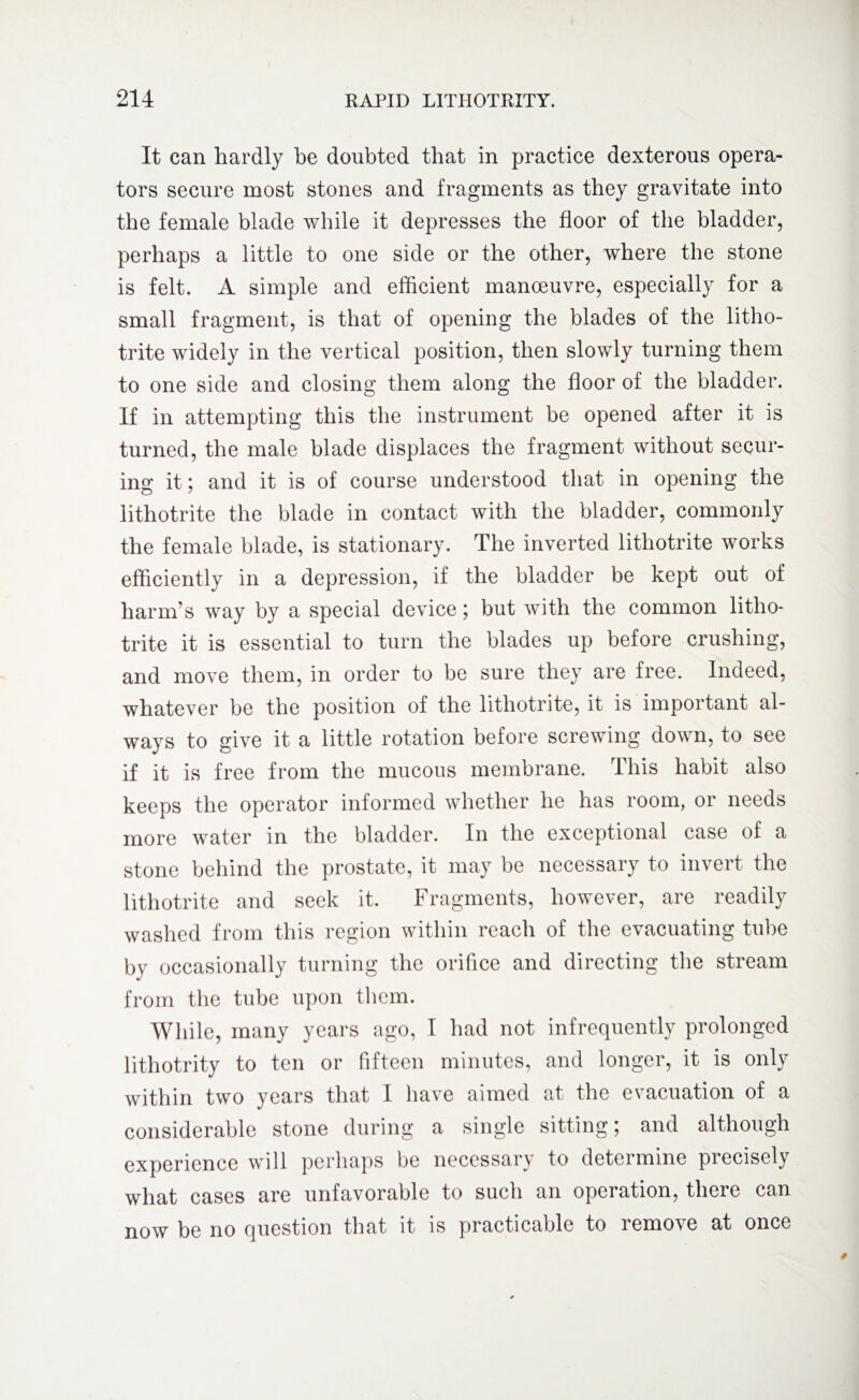 It can hardly be doubted that in practice dexterous opera¬ tors secure most stones and fragments as they gravitate into the female blade while it depresses the floor of the bladder, perhaps a little to one side or the other, where the stone is felt. A simple and efficient manoeuvre, especially for a small fragment, is that of opening the blades of the litho- trite widely in the vertical position, then slowly turning them to one side and closing them along the floor of the bladder. If in attempting this the instrument be opened after it is turned, the male blade displaces the fragment without secur¬ ing it; and it is of course understood that in opening the iithotrite the blade in contact with the bladder, commonly the female blade, is stationary. The inverted Iithotrite works efficiently in a depression, if the bladder be kept out of harm’s way by a special device; but with the common litho- trite it is essential to turn the blades up before crushing, and move them, in order to be sure they are free. Indeed, whatever be the position of the Iithotrite, it is important al¬ ways to give it a little rotation before screwing down, to see if it is free from the mucous membrane. This habit also keeps the operator informed whether he has room, or needs more water in the bladder. In the exceptional case of a stone behind the prostate, it may be necessary to invert the Iithotrite and seek it. Fragments, however, are readily washed from this region within reach of the evacuating tube by occasionally turning the orifice and directing the stream from the tube upon them. While, many years ago, I had not infrequently prolonged lithotrity to ten or fifteen minutes, and longer, it is onl\ within two years that I have aimed at the evacuation of a considerable stone during a single sitting; and although experience will perhaps be necessary to determine precisely what cases are unfavorable to such an operation, there can now be no question that it is practicable to remove at once