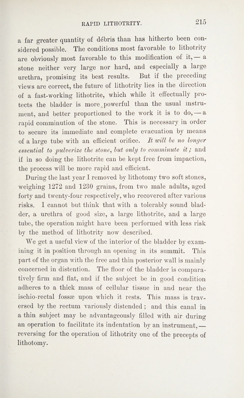 a far greater quantity of debris than has hitherto been con¬ sidered possible. The conditions most favorable to lithotrity are obviously most favorable to this modification of it, a stone neither very large nor hard, and especially a large urethra, promising its best results. But if the preceding views are correct, the future of lithotrity lies in the direction of a fast-working lithotrite, which while it effectually pro¬ tects the bladder is more powerful than the usual instru¬ ment, and better proportioned to the work it is to do, — a rapid comminution of the stone. This is necessary in order to secure its immediate and complete evacuation by means of a large tube with an efficient orifice. It will be no longer essential to pulverize the stone, but only to comminute it; and if in so doing the lithotrite can be kept free from impaction, the process will be more rapid and efficient. During the last year I removed by lithotomy two soft stones, weighing 1272 and 1280 grains, from two male adults, aged forty and twenty-four respectively, who recovered after various risks. I cannot but think that with a tolerably sound blad¬ der, a urethra of good size, a large lithotrite, and a large tube, the operation might have been performed with less risk by the method of lithotrity now described. We get a useful view of the interior of the bladder by exam¬ ining it in position through an opening in its summit. This part of the organ with the free and thin posterior wall is mainly concerned in distention. The floor of the bladder is compara¬ tively firm and flat, and if the subject be in good condition adheres to a thick mass of cellular tissue in and near the ischio-rectal fossae upon which it rests. This mass is trav¬ ersed by the rectum variously distended ; and this canal in a thin subject may be advantageously filled with air during an operation to facilitate its indentation by an instrument,_ reversing for the operation of lithotrity one of the precepts of lithotomy.