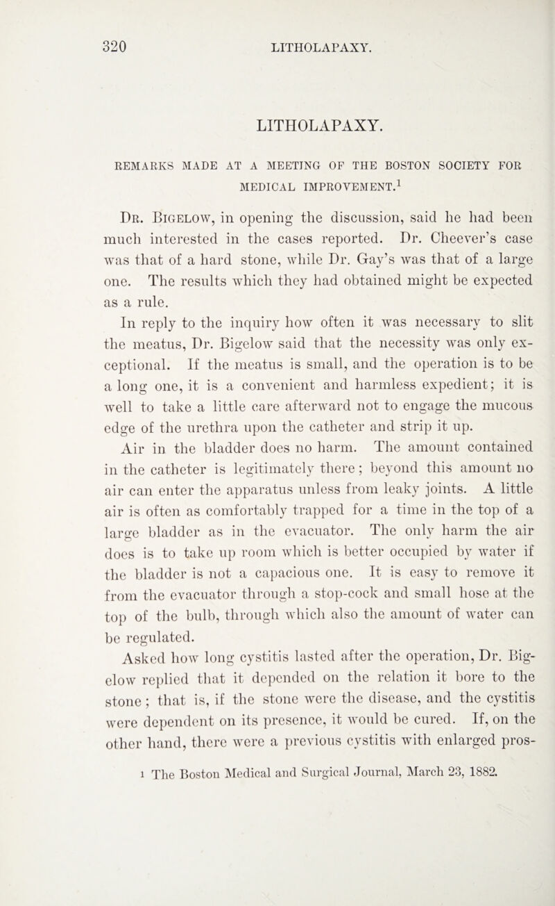 LITHOLAPAXY. REMARKS MADE AT A MEETING OF THE BOSTON SOCIETY FOR MEDICAL IMPROVEMENT.1 Dr. Bigelow, in opening the discussion, said he had been much interested in the cases reported. Dr. Cheever’s case was that of a hard stone, while Dr. Gay’s was that of a large one. The results which they had obtained might be expected as a rule. In reply to the inquiry how often it was necessary to slit the meatus, Dr. Bigelow said that the necessity was only ex¬ ceptional. If the meatus is small, and the operation is to be a long one, it is a convenient and harmless expedient; it is well to take a little care afterward not to engage the mucous edge of the urethra upon the catheter and strip it up. Air in the bladder does no harm. The amount contained in the catheter is legitimately there; beyond this amount no air can enter the apparatus unless from leaky joints. A little air is often as comfortably trapped for a time in the top of a large bladder as in the evacuator. The only harm the air does is to take up room which is better occupied by water if the bladder is not a capacious one. It is easy to remove it from the evacuator through a stop-cock and small hose at the top of the bulb, through which also the amount of water can be regulated. Asked how long cystitis lasted after the operation, Dr. Big¬ elow replied that it depended on the relation it bore to the stone ; that is, if the stone were the disease, and the cystitis were dependent on its presence, it would be cured. If, on the other hand, there were a previous cystitis with enlarged pros-