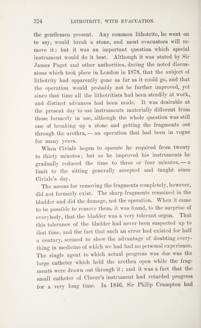 the gentlemen present. Any common lithotrite, he went on to say, would break a stone, and most evacuators will re¬ move it; but it was an important question which special instrument would do it best. Although it was stated by Sir James Paget and other authorities, during the noted discus¬ sions which took place in London in 1878, that the subject of lithotrity had apparently gone as far as it could go, and that the operation would probably not be further improved, yet since that time all the lithotritists had been steadily at work, and distinct advances had been made. It was desirable at the present day to use instruments materially different from those formerly in use, although the whole question was still one of breaking up a stone and getting the fragments out through the urethra,— an operation that had been in vogue for many years. When Civiale began to operate he required from twenty to thirty minutes; but as he improved his instruments he gradually reduced the time to three or four minutes, a limit to the sitting generally accepted and taught since Civiale’s day. The means for removing the fragments completely, however, did not formerly exist. The sharp fragments remained in the bladder and did the damage, not the operation. When it came to be possible to remove them, it was found, to the surprise of everybody, that the bladder was a very tolerant organ. That this tolerance of the bladder had never been suspected up to that time, and the fact that such an error had existed for half a century, seemed to show the advantage of doubting every¬ thin^ in medicine of which we had had no personal experience. The single agent to which actual progress was due was the large catheter which held the urethra open while the frag¬ ments were drawn out through it , and it was a fact that the small catheter of Clover’s instrument had retarded progress for a very long time. In 1846, Sir Philip Crampton had