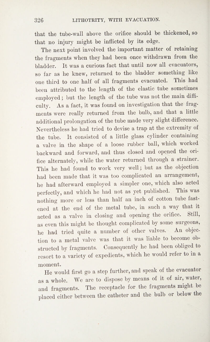 that the tube-wall above the orifice should be thickened, so that no injury might be inflicted by its edge. The next point involved the important matter of retaining the fragments when they had been once withdrawn from the bladder. It was a curious fact that until now all evacuators, so far as he knew, returned to the bladder something like one third to one half of all fragments evacuated. This had been attributed to the length of the elastic tube sometimes employed ; but the length of the tube was not the main diffi¬ culty. As a fact, it was found on investigation that the frag¬ ments were really returned from the bulb, and that a little additional prolongation of the tube made very slight difference. Nevertheless he had tried to devise a trap at the extremity of the tube. It consisted of a little glass cylinder containing a valve in the shape of a loose rubber ball, which worked backward and forward, and thus closed and opened the oii- fice alternately, while the water returned through a strainer. This he had found to work very well; but as the objection had been made that it was too complicated an arrangement, he had afterward employed a simpler one, which also acted perfectly, and which he had not as yet published. This was nothing more or less than half an inch of cotton tube fast¬ ened at the end of the metal tube, in such a way that it acted as a valve in closing and opening the orifice. Still, as even this might be thought complicated by some surgeons, he had tried quite a number of other valves. An objec¬ tion to a metal valve was that it was liable to become ob¬ structed by fragments. Consequently he had been obliged to resort to a variety of expedients, which he would refer to in a moment. He would first go a step further, and speak of the evacuator as a whole. We are to dispose by means of it of air, water, and fragments. The receptacle for the fragments might be placed either between the catheter and the bulb or below the