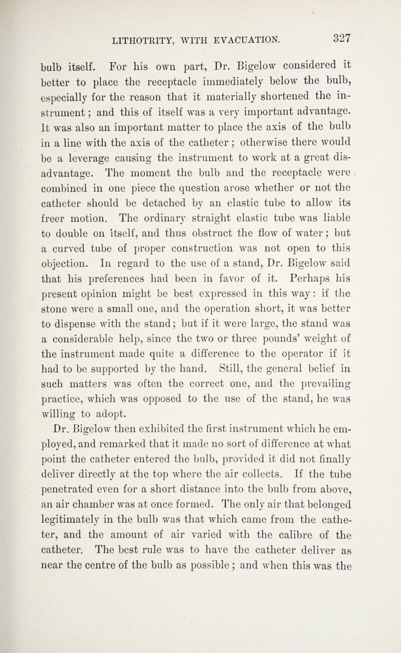 bulb itself. For his own part, Dr. Bigelow considered it better to place the receptacle immediately below the bulb, especially for the reason that it materially shortened the in¬ strument ; and this of itself was a very important advantage. It was also an important matter to place the axis of the bulb in a line with the axis of the catheter ; otherwise there would be a leverage causing the instrument to work at a great dis¬ advantage. The moment the bulb and the receptacle were combined in one piece the question arose whether or not the catheter should be detached by an elastic tube to allow its freer motion. The ordinary straight elastic tube was liable to double on itself, and thus obstruct the flow of water; but a curved tube of proper construction was not open to this objection. In regard to the use of a stand, Dr. Bigelow said that his preferences had been in favor of it. Perhaps his present opinion might be best expressed in this way : if the stone were a small one, and the operation short, it was better to dispense with the stand; but if it were large, the stand was a considerable help, since the two or three pounds’ weight of the instrument made quite a difference to the operator if it had to be supported by the hand. Still, the general belief in such matters was often the correct one, and the prevailing practice, which was opposed to the use of the stand, he was willing to adopt. Dr. Bigelow then exhibited the first instrument which he em¬ ployed, and remarked that it made no sort of difference at what point the catheter entered the bulb, provided it did not finally deliver directly at the top where the air collects. If the tube penetrated even for a short distance into the bulb from above, an air chamber was at once formed. The only air that belonged legitimately in the bulb was that which came from the cathe¬ ter, and the amount of air varied with the calibre of the catheter. The best rule was to have the catheter deliver as near the centre of the bulb as possible ; and when this was the