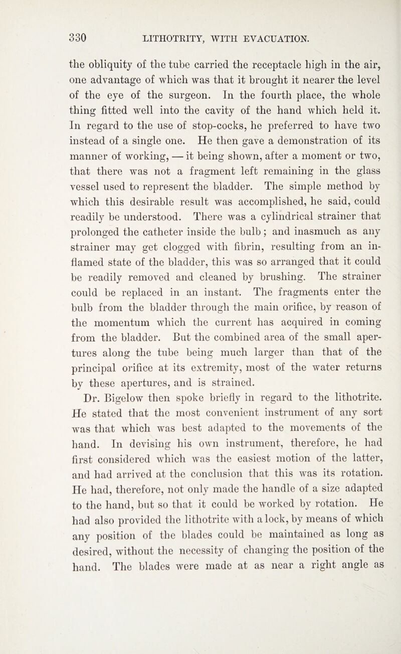 the obliquity of the tube carried the receptacle high in the air, one advantage of which was that it brought it nearer the level of the eye of the surgeon. In the fourth place, the whole thing fitted well into the cavity of the hand which held it. In regard to the use of stop-cocks, he preferred to have two instead of a single one. He then gave a demonstration of its manner of working, — it being shown, after a moment or two, that there was not a fragment left remaining in the glass vessel used to represent the bladder. The simple method by which this desirable result was accomplished, he said, could readily be understood. There was a cylindrical strainer that prolonged the catheter inside the bulb; and inasmuch as any strainer may get clogged with fibrin, resulting from an in¬ flamed state of the bladder, this was so arranged that it could be readily removed and cleaned by brushing. The strainer could be replaced in an instant. The fragments enter the bulb from the bladder through the main orifice, by reason of the momentum which the current has acquired in coming from the bladder. But the combined area of the small aper¬ tures along the tube being much larger than that of the principal orifice at its extremity, most of the water returns by these apertures, and is strained. Dr. Bigelow then spoke briefly in regard to the lithotrite. He stated that the most convenient instrument of any sort was that which was best adapted to the movements of the hand. In devising his own instrument, therefore, he had first considered which was the easiest motion of the latter, and had arrived at the conclusion that this was its rotation. He had, therefore, not only made the handle of a size adapted to the hand, but so that it could be worked by rotation. He had also provided the lithotrite with a lock, by means of which any position of the blades could be maintained as long as desired, without the necessity of changing the position of the hand. The blades were made at as near a right angle as