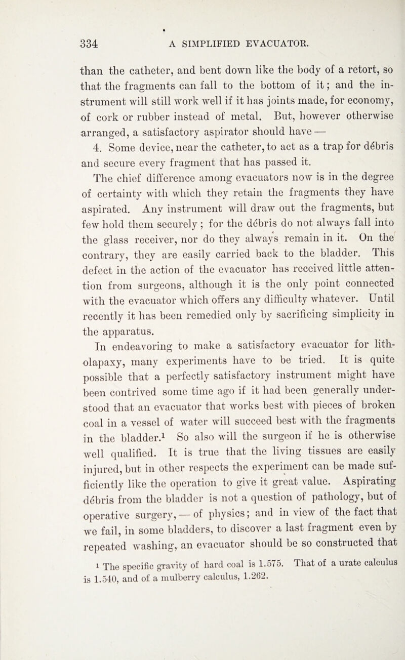 than the catheter, and bent down like the body of a retort, so that the fragments can fall to the bottom of it; and the in¬ strument will still work well if it has joints made, for economy, of cork or rubber instead of metal. But, however otherwise arranged, a satisfactory aspirator should have — 4. Some device, near the catheter, to act as a trap for debris and secure every fragment that has passed it. The chief difference among evacuators now is in the degree of certainty with which they retain the fragments they have aspirated. Any instrument will draw out the fragments, but few hold them securely; for the debris do not always fail into the glass receiver, nor do they always remain in it. On the contrary, they are easily carried back to the bladder. This defect in the action of the evacuator has received little atten¬ tion from surgeons, although it is the only point connected with the evacuator which offers any difficulty whatever. U ntil recently it has been remedied only by sacrificing simplicity in the apparatus. In endeavoring to make a satisfactory evacuator for lith- olapaxy, many experiments have to be tried. It is quite possible that a perfectly satisfactory instrument might have been contrived some time ago if it had been generally under¬ stood that an evacuator that works best with pieces of broken coal in a vessel of water will succeed best with the fragments in the bladder.1 So also will the surgeon if he is otherwise well qualified. It is true that the living tissues are easily injured, but in other respects the experiment can be made suf¬ ficiently like the operation to give it great value. Aspirating debris from the bladder is not a question of pathology, but of operative surgery, -— of physics i and in view of the fact that we fail, in some bladders, to discover a last fragment even by repeated washing, an evacuator should be so constructed that 1 The specific gravity of hard coal is 1.575. That of a urate calculus is 1.540, and of a mulberry calculus, 1.262.