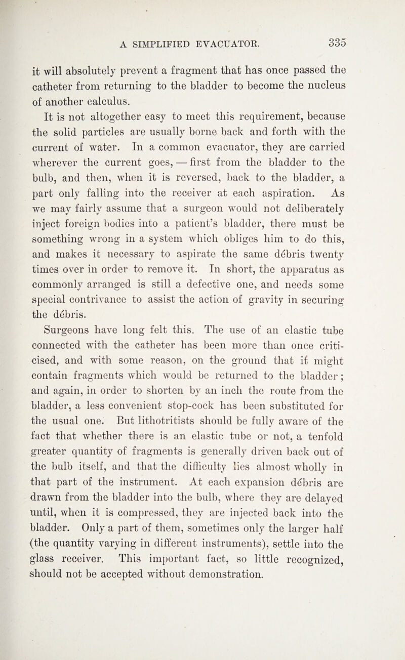 it will absolutely prevent a fragment that has once passed the catheter from returning to the bladder to become the nucleus of another calculus. It is not altogether easy to meet this requirement, because the solid particles are usually borne back and forth with the current of water. In a common evacuator, they are carried wherever the current goes, — first from the bladder to the bulb, and then, when it is reversed, back to the bladder, a part only falling into the receiver at each aspiration. As we may fairly assume that a surgeon would not deliberately inject foreign bodies into a patient’s bladder, there must be something wrong in a system which obliges him to do this, and makes it necessary to aspirate the same debris twenty times over in order to remove it. In short, the apparatus as commonly arranged is still a defective one, and needs some special contrivance to assist the action of gravity in securing the debris. Surgeons have long felt this. The use of an elastic tube connected with the catheter has been more than once criti¬ cised, and with some reason, on the ground that if might contain fragments which would be returned to the bladder; and again, in order to shorten by an inch the route from the bladder, a less convenient stop-cock has been substituted for the usual one. But lithotritists should be fully aware of the fact that whether there is an elastic tube or not, a tenfold greater quantity of fragments is generally driven back out of the bulb itself, and that the difficulty lies almost wholly in that part of the instrument. At each expansion debris are drawn from the bladder into the bulb, where they are delayed until, when it is compressed, they are injected back into the bladder. Only a part of them, sometimes only the larger half (the quantity varying in different instruments), settle into the glass receiver. This important fact, so little recognized, should not be accepted without demonstration.