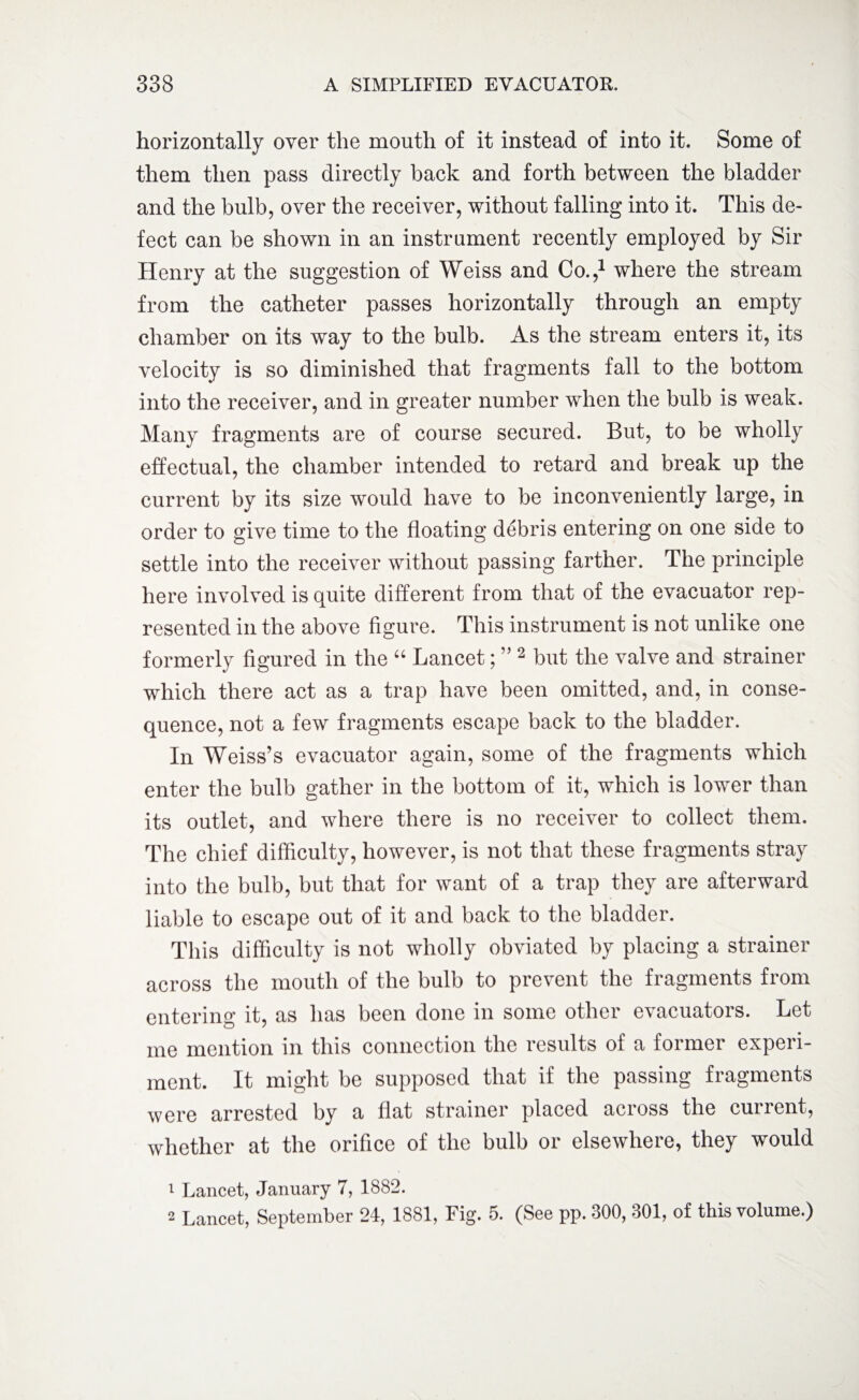 horizontally over the mouth of it instead of into it. Some of them then pass directly back and forth between the bladder and the bulb, over the receiver, without falling into it. This de¬ fect can be shown in an instrument recently employed by Sir Henry at the suggestion of Weiss and Co.,1 where the stream from the catheter passes horizontally through an empty chamber on its way to the bulb. As the stream enters it, its velocity is so diminished that fragments fall to the bottom into the receiver, and in greater number when the bulb is weak. Many fragments are of course secured. But, to be wholly effectual, the chamber intended to retard and break up the current by its size would have to be inconveniently large, in order to give time to the floating debris entering on one side to settle into the receiver without passing farther. The principle here involved is quite different from that of the evacuator rep¬ resented in the above figure. This instrument is not unlike one formerly figured in the “ Lancet; ” 2 but the valve and strainer which there act as a trap have been omitted, and, in conse¬ quence, not a few fragments escape back to the bladder. In Weiss’s evacuator again, some of the fragments which enter the bulb gather in the bottom of it, which is lower than its outlet, and where there is no receiver to collect them. The chief difficulty, however, is not that these fragments stray into the bulb, but that for want of a trap they are afterward liable to escape out of it and back to the bladder. This difficulty is not wholly obviated by placing a strainer across the mouth of the bulb to prevent the fragments from entering it, as has been done in some other evacuators. Let me mention in this connection the results of a former experi¬ ment. It might be supposed that if the passing fragments were arrested by a flat strainer placed across the current, whether at the orifice of the bulb or elsewhere, they would 1 Lancet, January 7, 1882. 2 Lancet, September 24, 1881, Fig. 5. (See pp. 300, 301, of this volume.)