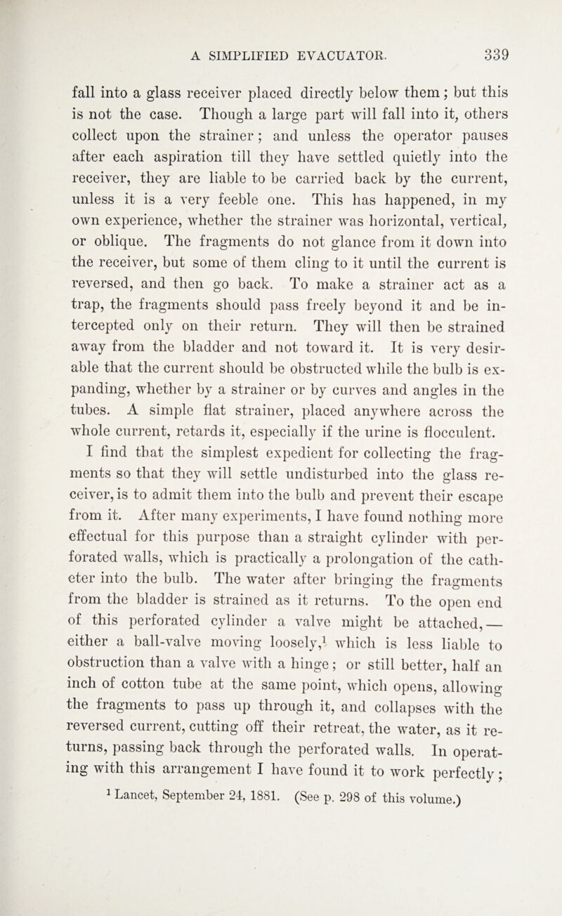 fall into a glass receiver placed directly below them; but this is not the case. Though a large part will fall into it, others collect upon the strainer; and unless the operator pauses after each aspiration till they have settled quietly into the receiver, they are liable to be carried back by the current, unless it is a very feeble one. This has happened, in my own experience, whether the strainer was horizontal, vertical, or oblique. The fragments do not glance from it down into the receiver, but some of them cling to it until the current is reversed, and then go back. To make a strainer act as a trap, the fragments should pass freely beyond it and be in¬ tercepted only on their return. They will then be strained away from the bladder and not toward it. It is very desir¬ able that the current should be obstructed while the bulb is ex¬ panding, whether by a strainer or by curves and angles in the tubes. A simple flat strainer, placed anywhere across the whole current, retards it, especially if the urine is flocculent. I find that the simplest expedient for collecting the frag¬ ments so that they will settle undisturbed into the glass re¬ ceiver, is to admit them into the bulb and prevent their escape from it. After many experiments, I have found nothing more effectual for this purpose than a straight cylinder with per¬ forated walls, which is practically a prolongation of the cath¬ eter into the bulb. The water after bringing the fragments from the bladder is strained as it returns. To the open end of this perforated cylinder a valve might be attached,_ either a ball-valve moving loosely,1 which is less liable to obstruction than a valve with a hinge; or still better, half an inch of cotton tube at the same point, which opens, allowing the fragments to pass up through it, and collapses with the reversed current, cutting off their retreat, the water, as it re¬ turns, passing back through the perforated walls. In operat¬ ing with this arrangement I have found it to work perfectly;