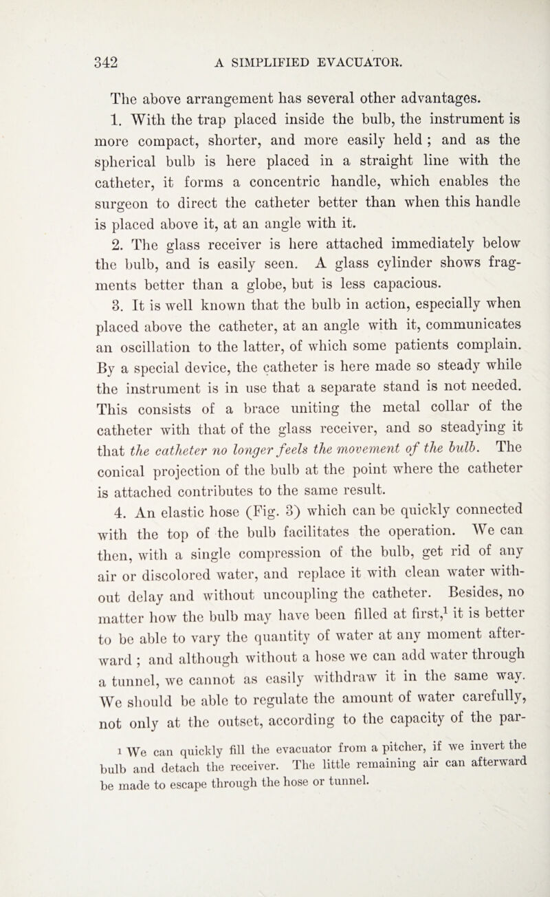 The above arrangement has several other advantages. 1. With the trap placed inside the bulb, the instrument is more compact, shorter, and more easily held ; and as the spherical bulb is here placed in a straight line with the catheter, it forms a concentric handle, which enables the surgeon to direct the catheter better than when this handle is placed above it, at an angle with it. 2. The glass receiver is here attached immediately below the bulb, and is easily seen. A glass cylinder shows frag¬ ments better than a globe, but is less capacious. 3. It is well known that the bulb in action, especially when placed above the catheter, at an angle with it, communicates an oscillation to the latter, of which some patients complain. By a special device, the catheter is here made so steady while the instrument is in use that a separate stand is not needed. This consists of a brace uniting the metal collar of the catheter with that of the glass receiver, and so steadying it that the catheter no longer feels the movement of the bulb. The conical projection of the bulb at the point where the catheter is attached contributes to the same result. 4. An elastic hose (Fig. 3) which can be quickly connected with the top of the bulb facilitates the operation. We can then, with a single compression of the bulb, get rid of any air or discolored water, and replace it with clean water with¬ out delay and without uncoupling the catheter. Besides, no matter how the bulb may have been filled at first,1 it is better to be able to vary the quantity of water at any moment after¬ ward i and although without a hose we can add water thiough a tunnel, we cannot as easily withdraw it in the same way. We should be able to regulate the amount of water carefully, not only at the outset, according to the capacity of the par- i We can quickly fill the evacuator from a pitcher, if we invert the bulb and detach the receiver. The little remaining air can afterward be made to escape through the hose or tunnel.