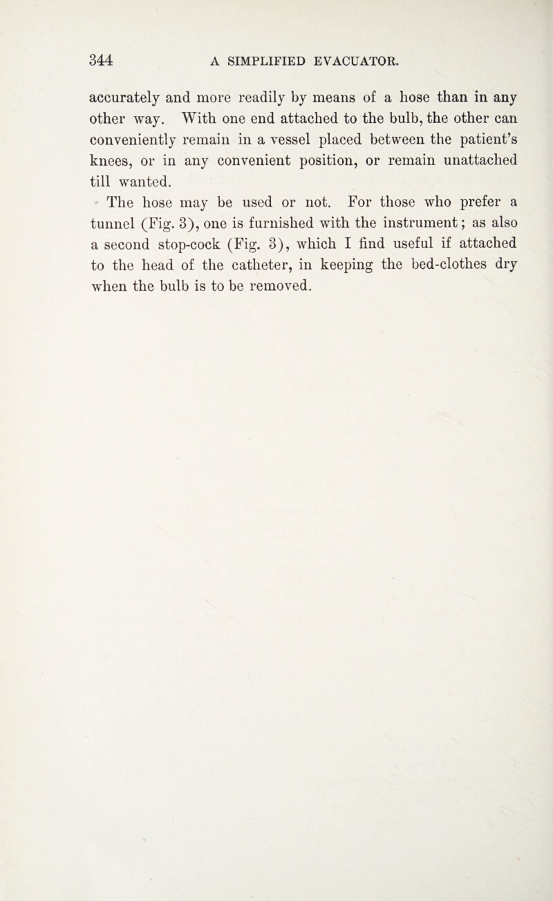 accurately and more readily by means of a hose than in any other way. With one end attached to the bulb, the other can conveniently remain in a vessel placed between the patient’s knees, or in any convenient position, or remain unattached till wanted. The hose may be used or not. For those who prefer a tunnel (Fig. 3), one is furnished with the instrument; as also a second stop-cock (Fig. 3), which I find useful if attached to the head of the catheter, in keeping the bed-clothes dry when the bulb is to be removed.