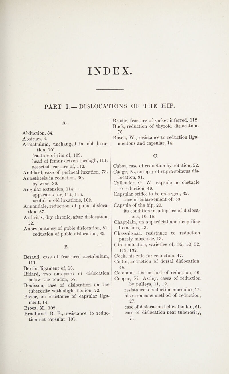 PAET I. — DISLOCATIONS OF THE HIP. A. Abduction, 34. Abstract, 4. Acetabulum, unchanged in old luxa¬ tion, 101. fracture of rim of, 109. head of femur driven through, 111. asserted fracture of, 112. Amblard, case of perineal luxation, 73. Anaesthesia in reduction, 30. by wine, 30. Angular extension, 114. . apparatus for, 114, 116. useful in old luxations, 102. Annandale, reduction of pubic disloca¬ tion, 87. Arthritis, dry chronic, after dislocation, 52. Aubry, autopsy of pubic dislocation, 81. reduction of pubic dislocation, 85. B. Beraud, case of fractured acetabulum, 111. Bertin, ligament of, 16. Bidard, two autopsies of dislocation below the tendon, 58. Bouisson, case of dislocation on the tuberosity with slight flexion, 72. Boyer, on resistance of capsular liga¬ ment, 14. Broca, M., 102. Brodhurst, B. E., resistance to reduc¬ tion not capsular, 101. Brodie, fracture of socket inferred, 112. Buck, reduction of thyroid dislocation, 76. Busch, W., resistance to reduction liga¬ mentous and capsular, 14. C. Cabot, case of reduction by rotation, 52. Cadge, N., autopsy of supra-spinous dis¬ location, 91. Callender, G. W., capsule no obstacle to reduction, 49. Capsular orifice to be enlarged, 32. case of enlargement of, 53. Capsule of the hip, 20. its condition in autopsies of disloca¬ tions, 10, 16. Chapplain, on superficial and deep iliac luxations, 43. Chassaignac, resistance to reduction purely muscular, 13. Circumduction, varieties of, 35, 50, 52, 119, 132. Cock, his rule for reduction, 47. Collin, reduction of dorsal dislocation, 46. Colombot, his method of reduction, 46. Cooper, Sir Astley, cases of reduction by pulleys, 11, 12. resistance to reduction muscular, 12. his erroneous method of reduction, 27. case of dislocation below tendon, 61. case of dislocation near tuberosity, 71.